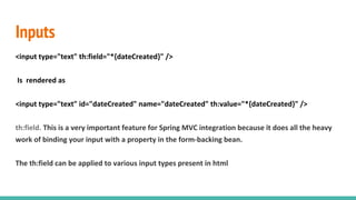 Inputs
<input type="text" th:field="*{dateCreated}" />
Is rendered as
<input type="text" id="dateCreated" name="dateCreated" th:value="*{dateCreated}" />
th:field. This is a very important feature for Spring MVC integration because it does all the heavy
work of binding your input with a property in the form-backing bean.
The th:field can be applied to various input types present in html
 