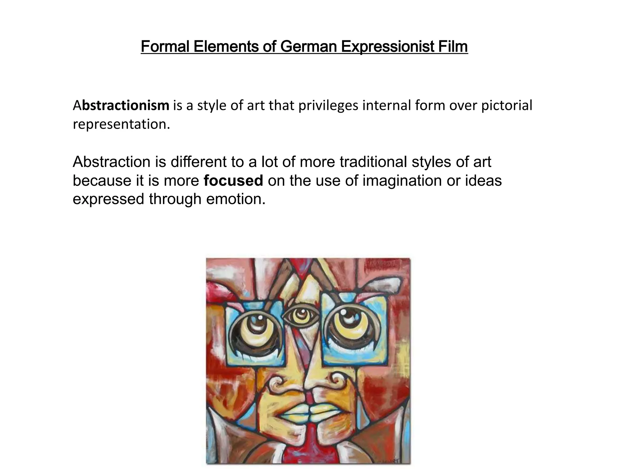 Abstractionism is a style of art that privileges internal form over pictorial
representation.
Abstraction is different to a lot of more traditional styles of art
because it is more focused on the use of imagination or ideas
expressed through emotion.
Formal Elements of German Expressionist Film
 
