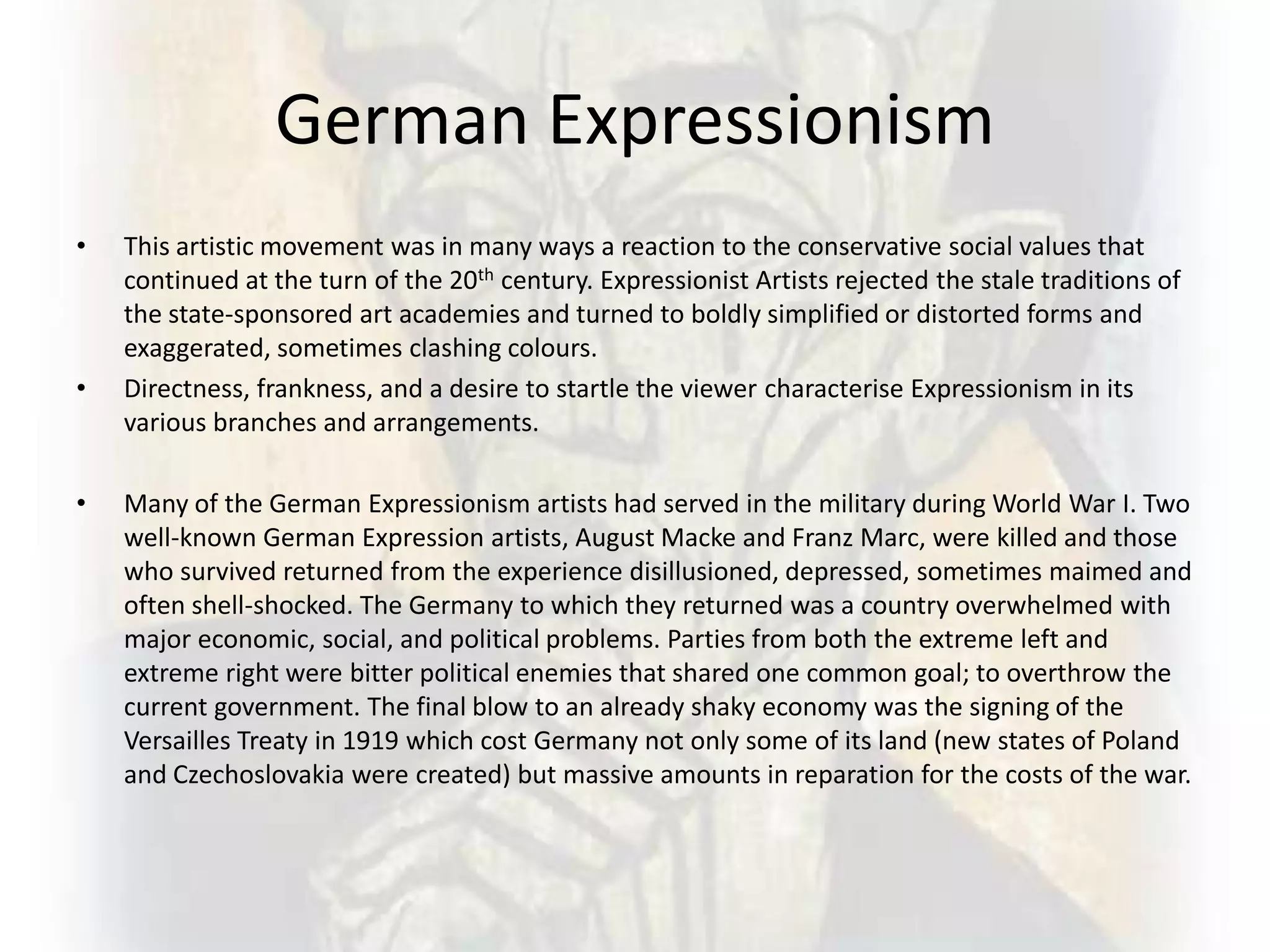 German Expressionism
• This artistic movement was in many ways a reaction to the conservative social values that
continued at the turn of the 20th century. Expressionist Artists rejected the stale traditions of
the state-sponsored art academies and turned to boldly simplified or distorted forms and
exaggerated, sometimes clashing colours.
• Directness, frankness, and a desire to startle the viewer characterise Expressionism in its
various branches and arrangements.
• Many of the German Expressionism artists had served in the military during World War I. Two
well-known German Expression artists, August Macke and Franz Marc, were killed and those
who survived returned from the experience disillusioned, depressed, sometimes maimed and
often shell-shocked. The Germany to which they returned was a country overwhelmed with
major economic, social, and political problems. Parties from both the extreme left and
extreme right were bitter political enemies that shared one common goal; to overthrow the
current government. The final blow to an already shaky economy was the signing of the
Versailles Treaty in 1919 which cost Germany not only some of its land (new states of Poland
and Czechoslovakia were created) but massive amounts in reparation for the costs of the war.
 