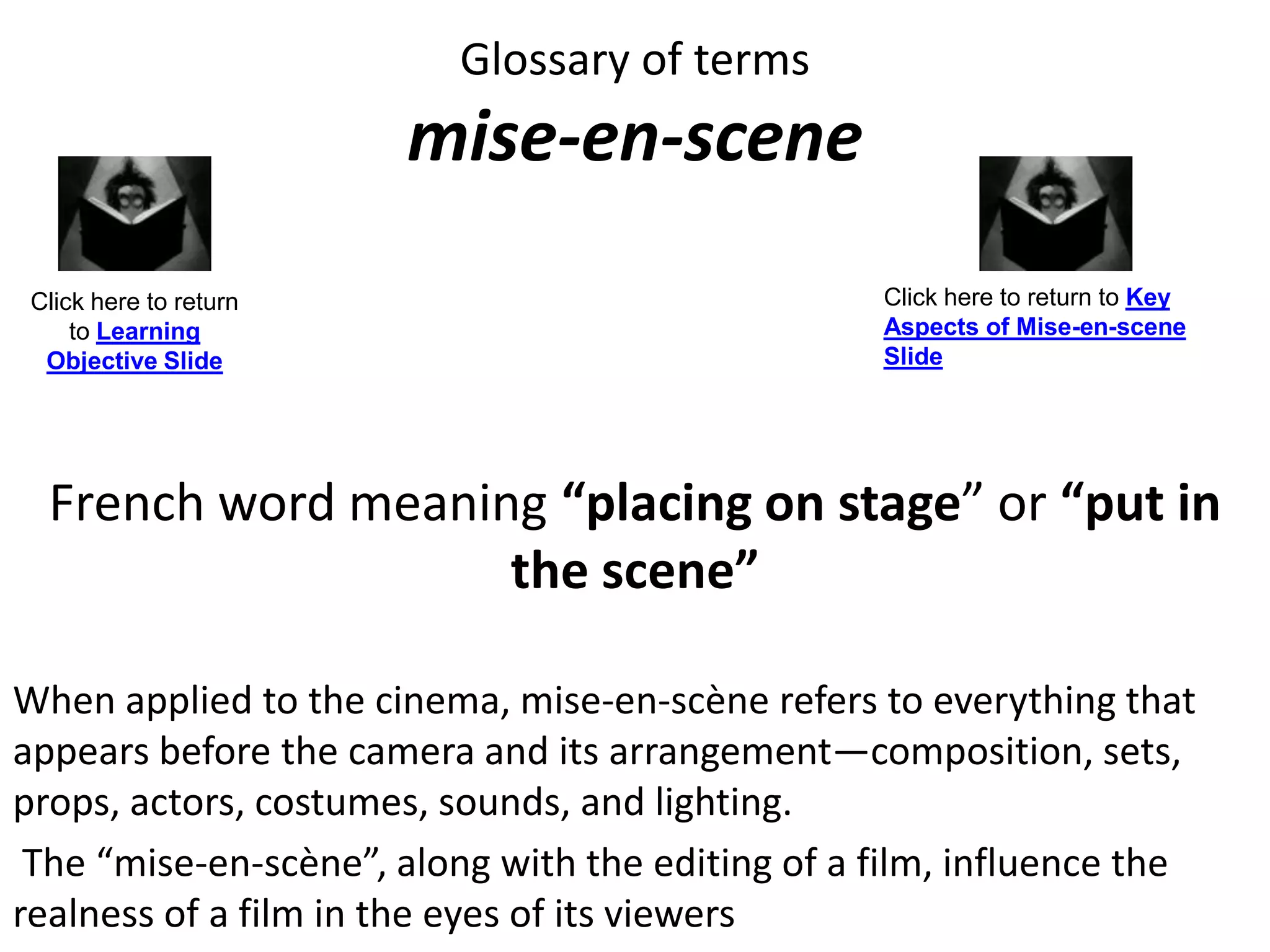 Glossary of terms
mise-en-scene
French word meaning “placing on stage” or “put in
the scene”
When applied to the cinema, mise-en-scène refers to everything that
appears before the camera and its arrangement—composition, sets,
props, actors, costumes, sounds, and lighting.
The “mise-en-scène”, along with the editing of a film, influence the
realness of a film in the eyes of its viewers
Click here to return
to Learning
Objective Slide
Click here to return to Key
Aspects of Mise-en-scene
Slide
 