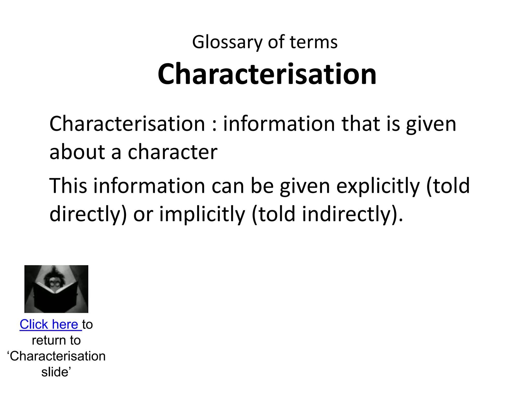 Glossary of terms
Characterisation
Characterisation : information that is given
about a character
This information can be given explicitly (told
directly) or implicitly (told indirectly).
Click here to
return to
‘Characterisation
slide’
 