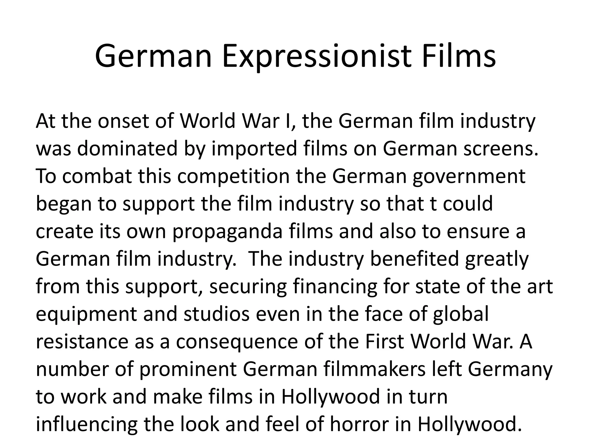 German Expressionist Films
At the onset of World War I, the German film industry
was dominated by imported films on German screens.
To combat this competition the German government
began to support the film industry so that t could
create its own propaganda films and also to ensure a
German film industry. The industry benefited greatly
from this support, securing financing for state of the art
equipment and studios even in the face of global
resistance as a consequence of the First World War. A
number of prominent German filmmakers left Germany
to work and make films in Hollywood in turn
influencing the look and feel of horror in Hollywood.
 