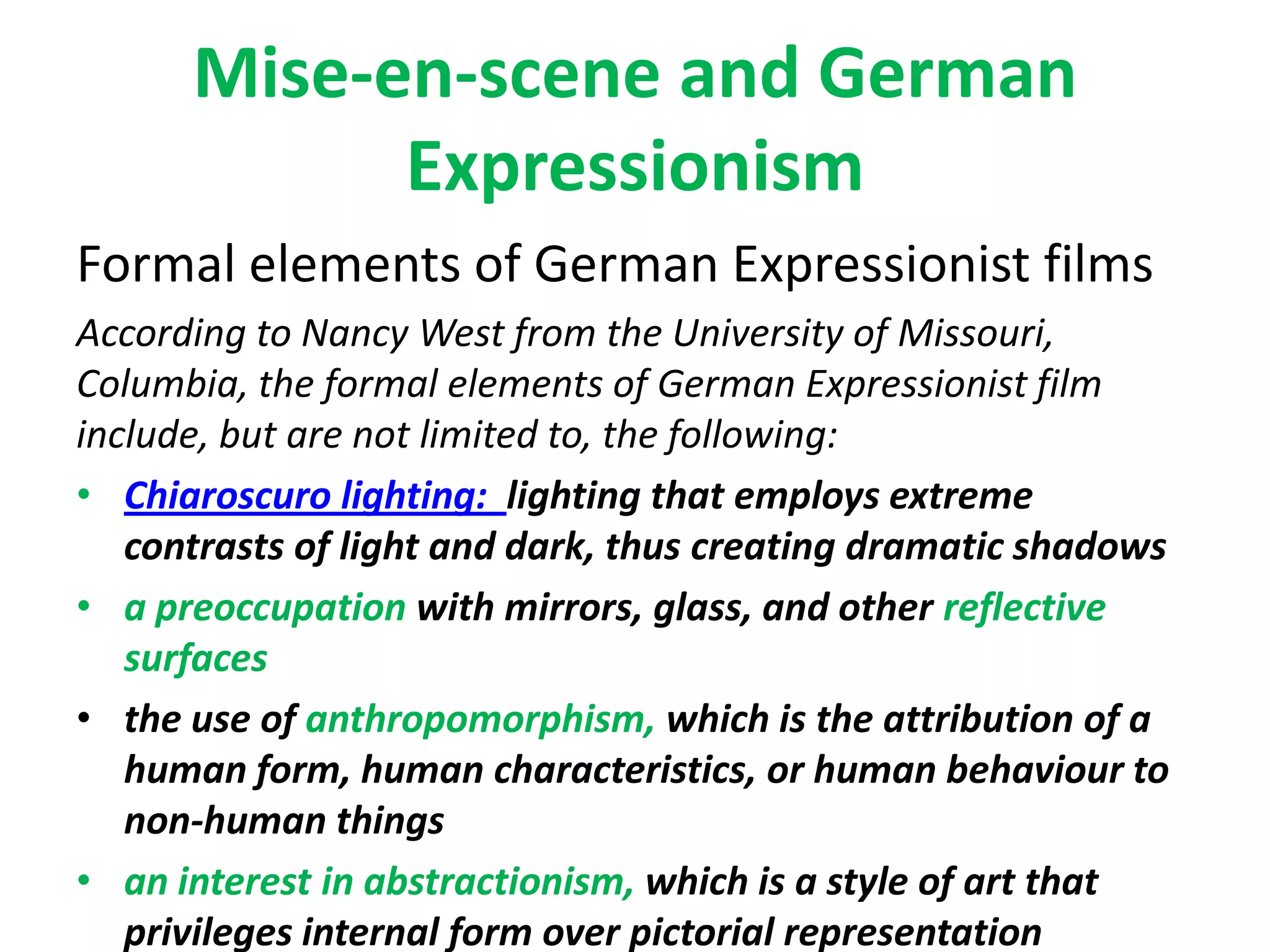 Mise-en-scene and German
Expressionism
Formal elements of German Expressionist films
According to Nancy West from the University of Missouri,
Columbia, the formal elements of German Expressionist film
include, but are not limited to, the following:
• Chiaroscuro lighting: lighting that employs extreme
contrasts of light and dark, thus creating dramatic shadows
• a preoccupation with mirrors, glass, and other reflective
surfaces
• the use of anthropomorphism, which is the attribution of a
human form, human characteristics, or human behaviour to
non-human things
• an interest in abstractionism, which is a style of art that
privileges internal form over pictorial representation
 