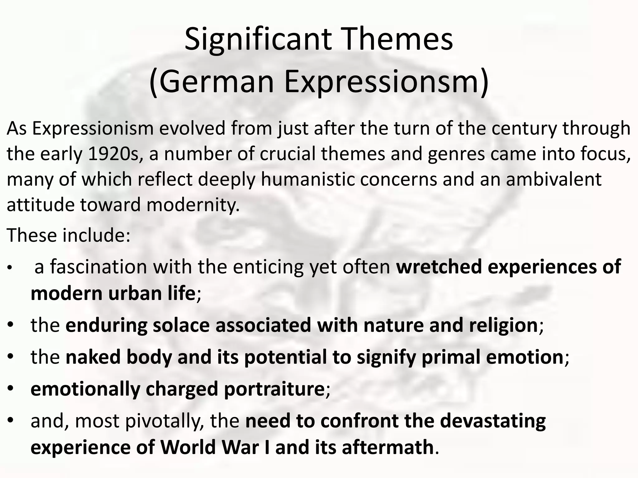 Significant Themes
(German Expressionsm)
As Expressionism evolved from just after the turn of the century through
the early 1920s, a number of crucial themes and genres came into focus,
many of which reflect deeply humanistic concerns and an ambivalent
attitude toward modernity.
These include:
• a fascination with the enticing yet often wretched experiences of
modern urban life;
• the enduring solace associated with nature and religion;
• the naked body and its potential to signify primal emotion;
• emotionally charged portraiture;
• and, most pivotally, the need to confront the devastating
experience of World War I and its aftermath.
 