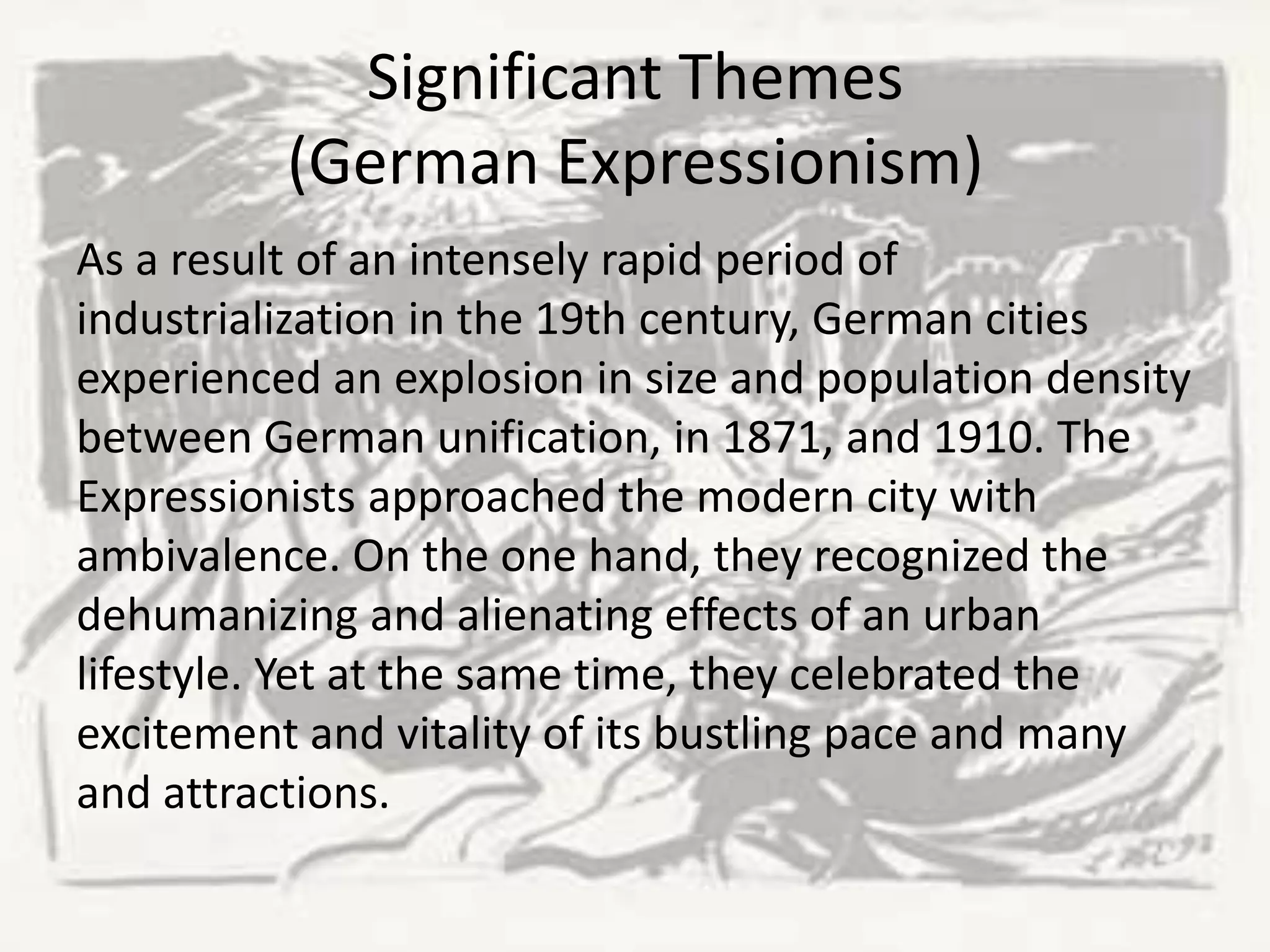 Significant Themes
(German Expressionism)
As a result of an intensely rapid period of
industrialization in the 19th century, German cities
experienced an explosion in size and population density
between German unification, in 1871, and 1910. The
Expressionists approached the modern city with
ambivalence. On the one hand, they recognized the
dehumanizing and alienating effects of an urban
lifestyle. Yet at the same time, they celebrated the
excitement and vitality of its bustling pace and many
and attractions.
 