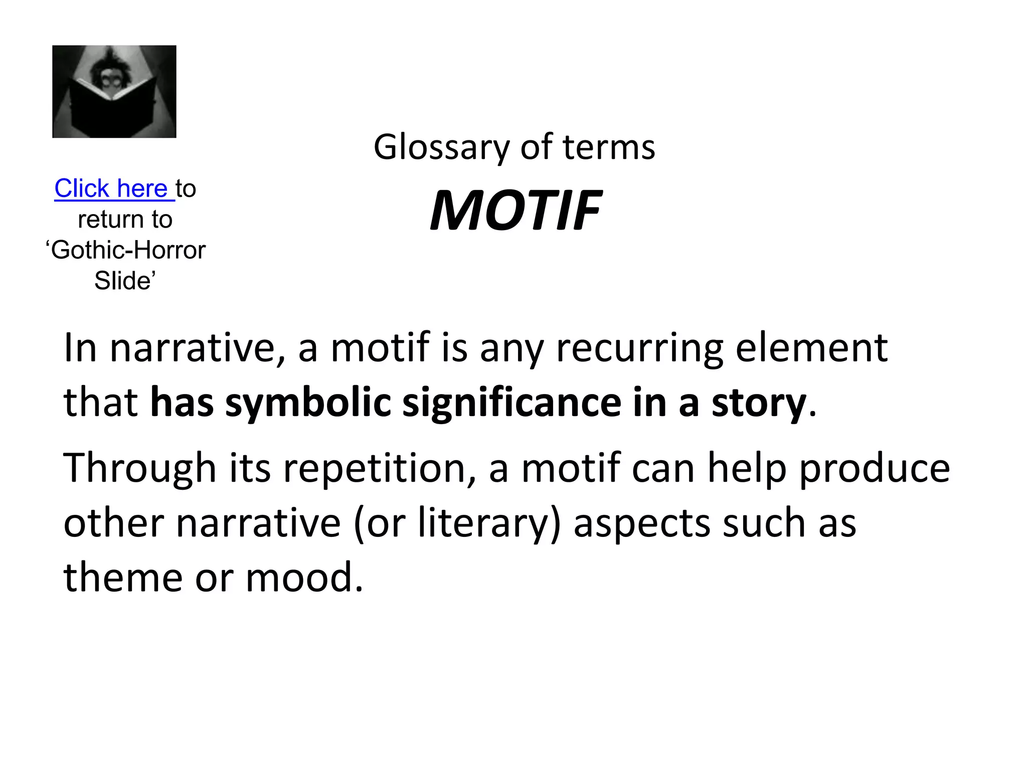 Glossary of terms
MOTIF
In narrative, a motif is any recurring element
that has symbolic significance in a story.
Through its repetition, a motif can help produce
other narrative (or literary) aspects such as
theme or mood.
Click here to
return to
‘Gothic-Horror
Slide’
 
