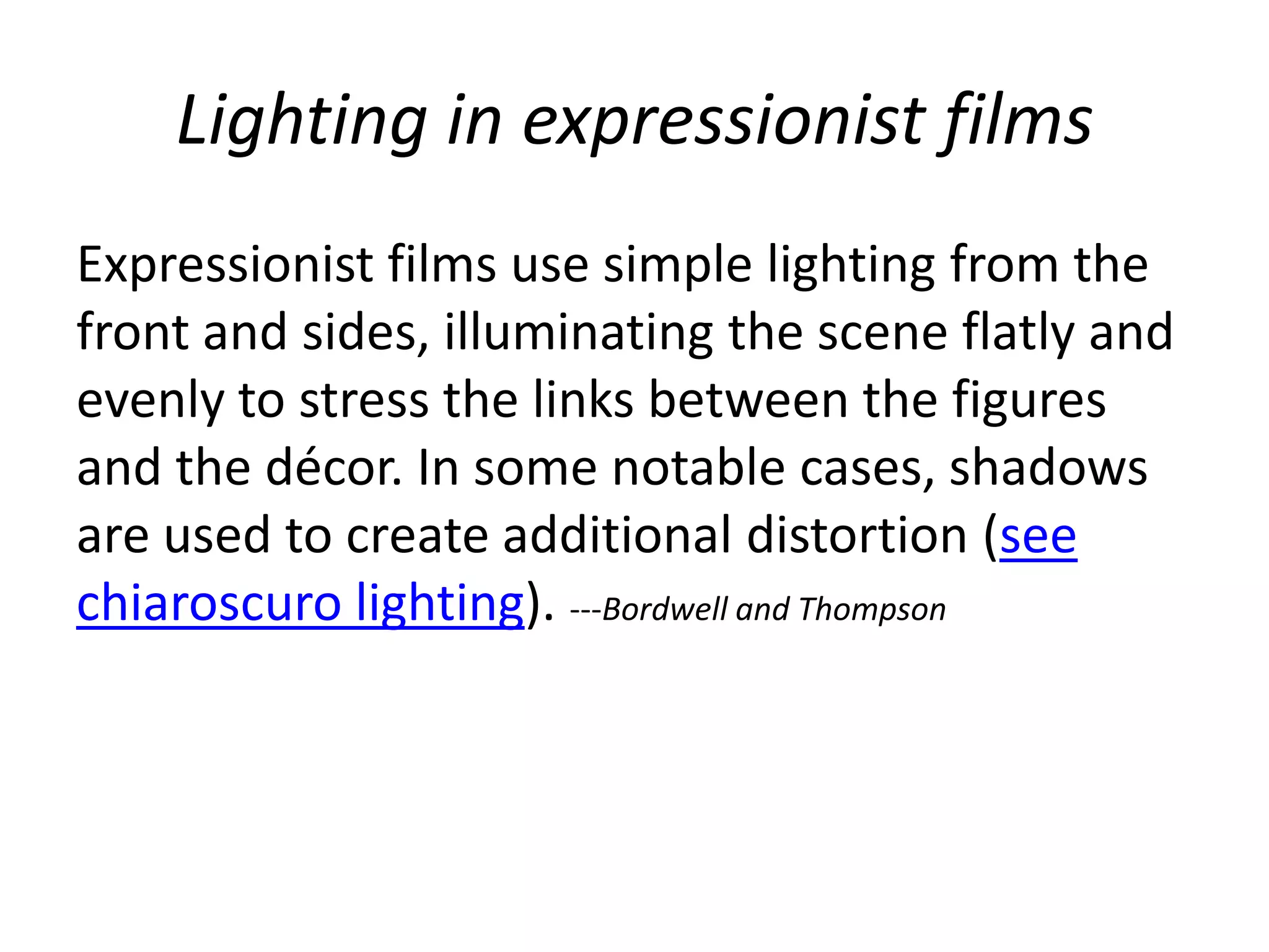 Lighting in expressionist films
Expressionist films use simple lighting from the
front and sides, illuminating the scene flatly and
evenly to stress the links between the figures
and the décor. In some notable cases, shadows
are used to create additional distortion (see
chiaroscuro lighting). ---Bordwell and Thompson
 