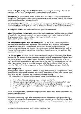 10


State each goal as a positive statement: Express your goals positively – 'Execute this
technique well' is a much better goal than 'Don't make this stupid mistake'

Be precise: Set a precise goal, putting in dates, times and amounts so that you can measure
achievement. If you do this, you will know exactly when you have achieved the goal, and can take
complete satisfaction from having achieved it.

Set priorities: When you have several goals, give each a priority. This helps you to avoid feeling
overwhelmed by too many goals, and helps to direct your attention to the most important ones.

Write goals down: This crystallizes them and gives them more force.

Keep operational goals small: Keep the low-level goals you are working towards small and
achievable. If a goal is too large, then it can seem that you are not making progress towards it.
Keeping goals small and incremental gives more opportunities for reward.
Derive today's goals from larger ones.

Set performance goals, not outcome goals: You should take care to set goals over
which you have as much control as possible. There is nothing more dispiriting than failing to
achieve a personal goal for reasons beyond your control. These could be bad business
environments, poor judging, bad weather, injury, or just plain bad luck. If you base your goals on
personal performance, then you can keep control over the achievement of your goals and draw
satisfaction from them.

Do not set goals too low: Just as it is important not to set goals unrealistically high, do not
set them too low. People tend to do this where they are afraid of failure or where they are lazy!
You should set goals so that they are slightly out of your immediate grasp, but not so far that
there is no hope of achieving them. No one will put serious effort into achieving a goal that they
believe is unrealistic. However, remember that your belief that a goal is unrealistic may be
incorrect. If this could be the case, you can to change this belief by using imagery effectively.

Achieving Goals
When you have achieved a goal, take the time to enjoy the satisfaction of having done so. Absorb
the implications of the goal achievement, and observe the progress you have made towards other
goals. If the goal was a significant one, reward yourself appropriately.
With the experience of having achieved this goal, review the rest of your goal plans:

   o   If you achieved the goal too easily, make your next goals harder
   o   If the goal took a dispiriting length of time to achieve, make the next goals a little easier
   o   If you learned something that would lead you to change other goals, do so
   o   If while achieving the goal you noticed a deficit in your skills, decide whether to set goals to
       fix this.

Failure to meet goals does not matter as long as you learn from it. Feed lessons learned back into
your goal-setting program.

Remember too that your goals will change as you mature. Adjust them regularly to reflect this
growth in your personality. If goals do not hold any attraction any longer, then let them go. Goal
setting is your servant, not your master. It should bring you real pleasure, satisfaction and a sense
of achievement.


introductiontotimemanagement-12640109870391-phpapp02.doc
 