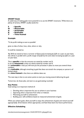 11




SMART Goals
A useful way of making goals more powerful is to use the SMART mnemonic. While there are
plenty of variants, SMART usually stands for:

S       -   Specific
M       -   Measurable
A       -   Actionable
R       -   Realisable
T       -   Time-framed

Example

‘To be profit making as soon as possible’

gives no idea of when, how, what, where or why.

It could be restated as:

‘By 2010 we intend to have a turnover of £[xxx,xxx] increasing by [x]% on a year on year basis,
this will be in parallel with a profit margin of [xx]% by the same date increasing by [x]% on a year
on year basis.

This is specific in that the amounts are stated by number and %.
It can be measured as they are clearly stated by number and %.
It is actionable in that you will now put the processes in place to move you toward those
numbers.
It is realisable, although stretching (a goal that does not stretch the company or person is of
limited value).
It is time framed in that there are definite dates set.

The next step is then to set action points to start you moving toward delivering the goal.

Tomorrow, do those jobs, and start to use goal-setting routinely!

Key Points
Goal setting is an important method of:

    o   Deciding what is important for you to achieve in your business
    o   Separating what is important from what is irrelevant
    o   Motivating yourself to achievement
    o   Building your self-confidence based on measured achievement of goals.

When you achieve goals, allow yourself to enjoy this achievement of goals and reward yourself
appropriately. Draw lessons where appropriate, and feed these back into future performance.

Effective Scheduling


introductiontotimemanagement-12640109870391-phpapp02.doc
 