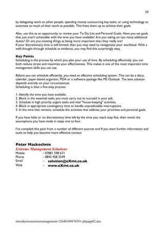13


by delegating work to other people, spending money outsourcing key tasks, or using technology to
automate as much of their work as possible. This frees them up to achieve their goals.

Also, use this as an opportunity to review your To Do List and Personal Goals. Have you set goals
that just aren't achievable with the time you have available? Are you taking on too many additional
duties? Or are you treating things as being more important than they really are?
If your discretionary time is still limited, then you may need to renegotiate your workload. With a
well-thought through schedule as evidence, you may find this surprisingly easy.

Key Points
Scheduling is the process by which you plan your use of time. By scheduling effectively, you can
both reduce stress and maximize your effectiveness. This makes it one of the most important time
management skills you can use.

Before you can schedule efficiently, you need an effective scheduling system. This can be a diary,
calendar, paper-based organizer, PDA or a software package like MS Outlook. The best solution
depends entirely on your circumstances.
Scheduling is then a five-step process:

1. Identify the time you have available.
2. Block in the essential tasks you must carry out to succeed in your job.
3. Schedule in high priority urgent tasks and vital "house-keeping" activities.
4. Block in appropriate contingency time to handle unpredictable interruptions.
5. In the time that remains, schedule the activities that address your priorities and personal goals.

If you have little or no discretionary time left by the time you reach step five, then revisit the
assumptions you have made in steps one to four.

I’ve compiled this pack from a number of different sources and If you want further information and
tools to help you become more effective contact:


Peter Mackechnie
Extreme Management Solutions
Mobile               - 07881 598 671
Phone                - 0845 458 2549
Email                -   solution@eXmt.co.uk
Web                  -   www.eXmt.co.uk




introductiontotimemanagement-12640109870391-phpapp02.doc
 