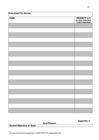 17


Prioritized To-Do list

TASK                                                       PRIORITY A-F
                                                           A=Very important
                                                           F=Not important




                                                             Appendix 4
                                    Goal Planner
Overall Objective or Goal:


introductiontotimemanagement-12640109870391-phpapp02.doc
 
