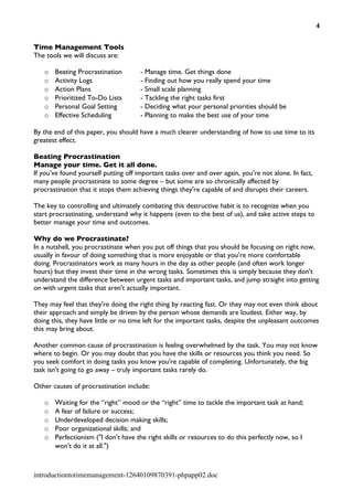 4


Time Management Tools
The tools we will discuss are:

   o   Beating Procrastination        - Manage time. Get things done
   o   Activity Logs                  - Finding out how you really spend your time
   o   Action Plans                   - Small scale planning
   o   Prioritized To-Do Lists        - Tackling the right tasks first
   o   Personal Goal Setting          - Deciding what your personal priorities should be
   o   Effective Scheduling           - Planning to make the best use of your time

By the end of this paper, you should have a much clearer understanding of how to use time to its
greatest effect.

Beating Procrastination
Manage your time. Get it all done.
If you’ve found yourself putting off important tasks over and over again, you’re not alone. In fact,
many people procrastinate to some degree – but some are so chronically affected by
procrastination that it stops them achieving things they're capable of and disrupts their careers.

The key to controlling and ultimately combating this destructive habit is to recognize when you
start procrastinating, understand why it happens (even to the best of us), and take active steps to
better manage your time and outcomes.

Why do we Procrastinate?
In a nutshell, you procrastinate when you put off things that you should be focusing on right now,
usually in favour of doing something that is more enjoyable or that you’re more comfortable
doing. Procrastinators work as many hours in the day as other people (and often work longer
hours) but they invest their time in the wrong tasks. Sometimes this is simply because they don't
understand the difference between urgent tasks and important tasks, and jump straight into getting
on with urgent tasks that aren't actually important.

They may feel that they're doing the right thing by reacting fast. Or they may not even think about
their approach and simply be driven by the person whose demands are loudest. Either way, by
doing this, they have little or no time left for the important tasks, despite the unpleasant outcomes
this may bring about.

Another common cause of procrastination is feeling overwhelmed by the task. You may not know
where to begin. Or you may doubt that you have the skills or resources you think you need. So
you seek comfort in doing tasks you know you're capable of completing. Unfortunately, the big
task isn't going to go away – truly important tasks rarely do.

Other causes of procrastination include:

   o   Waiting for the “right” mood or the “right” time to tackle the important task at hand;
   o   A fear of failure or success;
   o   Underdeveloped decision making skills;
   o   Poor organizational skills; and
   o   Perfectionism ("I don't have the right skills or resources to do this perfectly now, so I
       won't do it at all.")



introductiontotimemanagement-12640109870391-phpapp02.doc
 