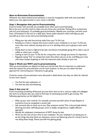5



How to Overcome Procrastination
Whatever the reason behind procrastination, it must be recognized, dealt with and controlled
before you miss opportunities or your career is derailed.

Step 1: Recognize that you're Procrastinating
If you're honest with yourself, you probably know when you're procrastinating.
But to be sure, you first need to make sure you know your priorities. Putting off an unimportant
task isn't procrastination, it's probably good prioritization. Identify your priorities, and then work
from a Prioritized To Do List on a daily basis. Some useful indicators which will help you pull
yourself up as soon as you start procrastinating include:

   o Filling your day with low priority tasks from your To Do List;
   o Reading an e-mail or request that you've noted in your notebook or on your To Do List
     more than once, without starting work on it or deciding when you're going to start work
     on it;
   o Sitting down to start a high-priority task, and almost immediately going off to make a cup of
     coffee or check your e-mails;
   o Leaving an item on your To Do list for a long time, even though you know it's important;
   o Regularly saying "Yes" to unimportant tasks that others ask you to do, and filling your time
     with these instead of getting on with the important tasks already on your list.

Step 2: Work out WHY you're procrastinating
Why you procrastinate can depend on both you and the task. But it's important to understand
what the reasons for procrastination are for each situation, so that you can select the best
approach for overcoming your reluctance to get going.

Common causes of procrastination were discussed in detail above, but they can often be reduced
to two main reasons:

   o You find the task unpleasant; or
   o You find the task overwhelming

Step 3: Get over it!
If you are putting something off because you just don't want to do it, and you really can't delegate
the work to someone else, you need to find ways of motivating yourself to get moving. The
following approaches can be helpful here:

   o Make up your own rewards. For example, promise yourself a piece of tasty flapjack at
     lunchtime if you've completed a certain task.
   o Ask someone else to check up on you. Peer pressure works! This is the principle behind
     slimming and other self-help groups, and it is widely recognized as a highly effective
     approach.
   o Identify the unpleasant consequences of NOT doing the task.
   o Work out the cost of your time to your employer. As your employers are paying you to
     do the things that they think are important, you're not delivering value for money if you're
     not doing those things. Shame yourself into getting going!




introductiontotimemanagement-12640109870391-phpapp02.doc
 