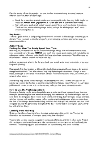 6


If you're putting off starting a project because you find it overwhelming, you need to take a
different approach. Here are some tips:

   o Break the project into a set of smaller, more manageable tasks. You may find it helpful to
     create an Action Plan (Appendix 1 – also see the Action Plan section)
   o Start with some quick, small tasks if you can, even if these aren't the logical first actions.
     You'll feel that you're achieving things, and so perhaps the whole project won't be so
     overwhelming after all.

Key Points
To have a good chance of conquering procrastination, you need to spot straight away that you're
doing it. Then, you need to identify why you're procrastinating and taken appropriate steps to
overcome the block.

Activity Logs
Finding Out How You Really Spend Your Time
How long do you spend each day on unimportant things; Things that don't really contribute to
your success at work? Do you KNOW how much time you've spent reading junk mail, talking to
colleagues, making coffee and eating lunch? And how often have you thought, "I could achieve so
much more if I just had another half hour each day."

And are you aware of when in the day you check your e-mail, write important articles or do your
long-term planning?

Most people find they function at different levels of effectiveness at different times of day as their
energy levels fluctuate. Your effectiveness may vary depending on the amount of sugar in your
blood, the length of time since you last took a break, routine distractions, stress, discomfort, or a
range of other factors.

Activity logs help you to analyze how you actually spend your time. The first time you use an
activity log you may be shocked to see the amount of time that you waste! Memory is a very poor
guide when it comes to this, as it can be too easy to forget time spent on non-core tasks.

How to Use the Tool (Appendix 2)
Keeping an Activity Log for several days helps you to understand how you spend your time, and
when you perform at your best. Without modifying your behaviour any further than you have to,
note down the things you do as you do them on the Activity Log. Every time you change activities,
whether opening mail, working, making coffee, gossiping with colleagues or whatever, note down
the time of the change. As well as recording activities, note how you feel, whether alert, flat, tired,
energetic, etc. Do this periodically throughout the day. You may decide to integrate your Activity
Log with a Stress Diary.

Learning from Your Log
Once you have logged your time for a few days, analyze your daily activity log. You may be
alarmed to see the amount of time you spend doing low value jobs!

You may also see that you are energetic in some parts of the day, and flat in other parts. A lot of
this can depend on the rest breaks you take, the times and amounts you eat, and quality of your
nutrition. The activity log gives you some basis for experimenting with these variables.



introductiontotimemanagement-12640109870391-phpapp02.doc
 