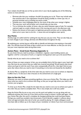 7


Your analysis should help you to free up extra time in your day by applying one of the following
actions to most activities:

   o Eliminate jobs that your employer shouldn't be paying you to do. These may include tasks
     that someone else in the organization should be doing, possibly at a lower pay rate, or
     personal activities such as sending non-work e-mails.
   o Schedule your most challenging tasks for the times of day when your energy is highest.
   o That way your work will be better and it should take you less time.
   o Try to minimize the number of times a day you switch between types of task. For example,
     read and reply to e-mails in blocks once in the morning and once in the afternoon only.
   o Reduce the amount of time spent on legitimate personal activities such as making coffee
     (take turns in your team to do this – it saves time and strengthens team spirit).

Key Points
Activity Logs are useful tools for auditing the way that you use your time. They can also help you
to track changes in your energy, alertness and effectiveness throughout the day.

By analyzing your activity log you will be able to identify and eliminate time-wasting or low-yield
jobs. You will also know the times of day at which you are most effective, so that you can carry
out your most important tasks during these times.

Action Plans – Small Scale Planning (Appendix 1)
So, you know that you need to produce a newsletter, organize a team-building session, put
together a bid for a new piece of work, or organize moving Jenny's team up to the second floor.

Exactly what do you need to do to achieve this?

None of these are major projects. In fact, you can probably think of all the steps in your head right
now. But how do you ensure that you really have covered everything? Would anyone else know
where you'd got to with the work if you were unexpectedly off sick for a few days? And are you
quite clear about when you need to start if everything is to be done and dusted by the deadline?

An Action Plan is a simple list of all of the tasks that you need to carry out to achieve an objective.
It differs from a To Do List in that it focuses on the achievement of a single goal.

How to Use the Tool
Wherever you want to achieve something significant, draw up an Action Plan. This helps you think
about what you need to do to achieve that thing, so that you can get help where you need it and
monitor your progress.

To draw up an Action Plan, simply list the tasks that you need to carry out to achieve your goal, in
the order that you need to complete them. This is very simple, but is still very useful!

Keep the Action Plan by you as you carry out the work and update it as you go along with any
additional activities that come up. If you think you'll be trying to achieve a similar goal again, revise
your Action Plan after the work is complete, by changing anything that could have gone better.
Perhaps you could have avoided a last-minute panic if you'd alerted a supplier in advance about
when and approximately what size of order you would be placing. Or maybe colleagues would
have been able to follow up on the impact of your newsletter on clients if you have communicated



introductiontotimemanagement-12640109870391-phpapp02.doc
 
