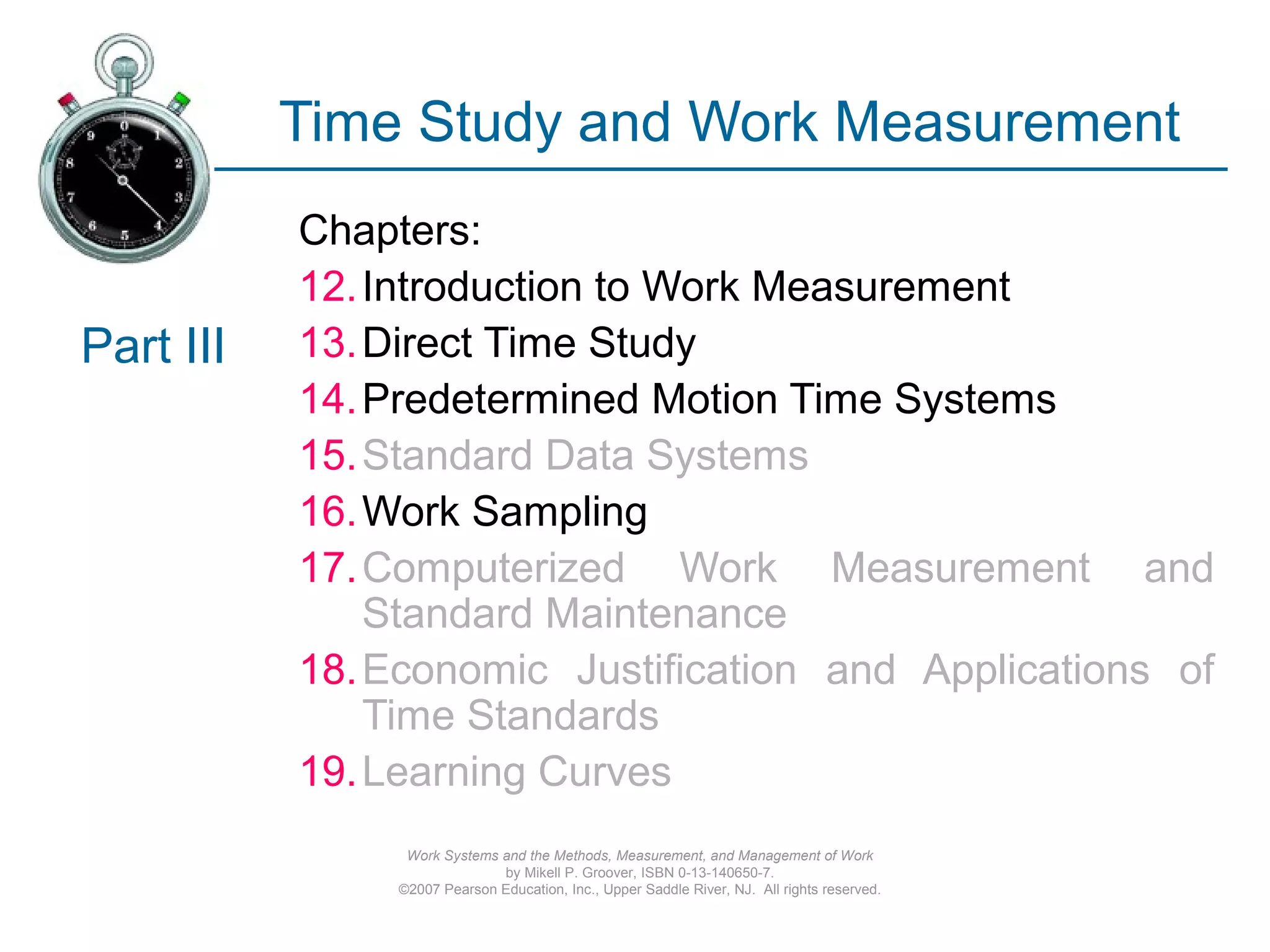 Work Systems and the Methods, Measurement, and Management of Work
by Mikell P. Groover, ISBN 0-13-140650-7.
©2007 Pearson Education, Inc., Upper Saddle River, NJ. All rights reserved.
Time Study and Work Measurement
Chapters:
12.Introduction to Work Measurement
13.Direct Time Study
14.Predetermined Motion Time Systems
15.Standard Data Systems
16.Work Sampling
17.Computerized Work Measurement and
Standard Maintenance
18.Economic Justification and Applications of
Time Standards
19.Learning Curves
Part III
 