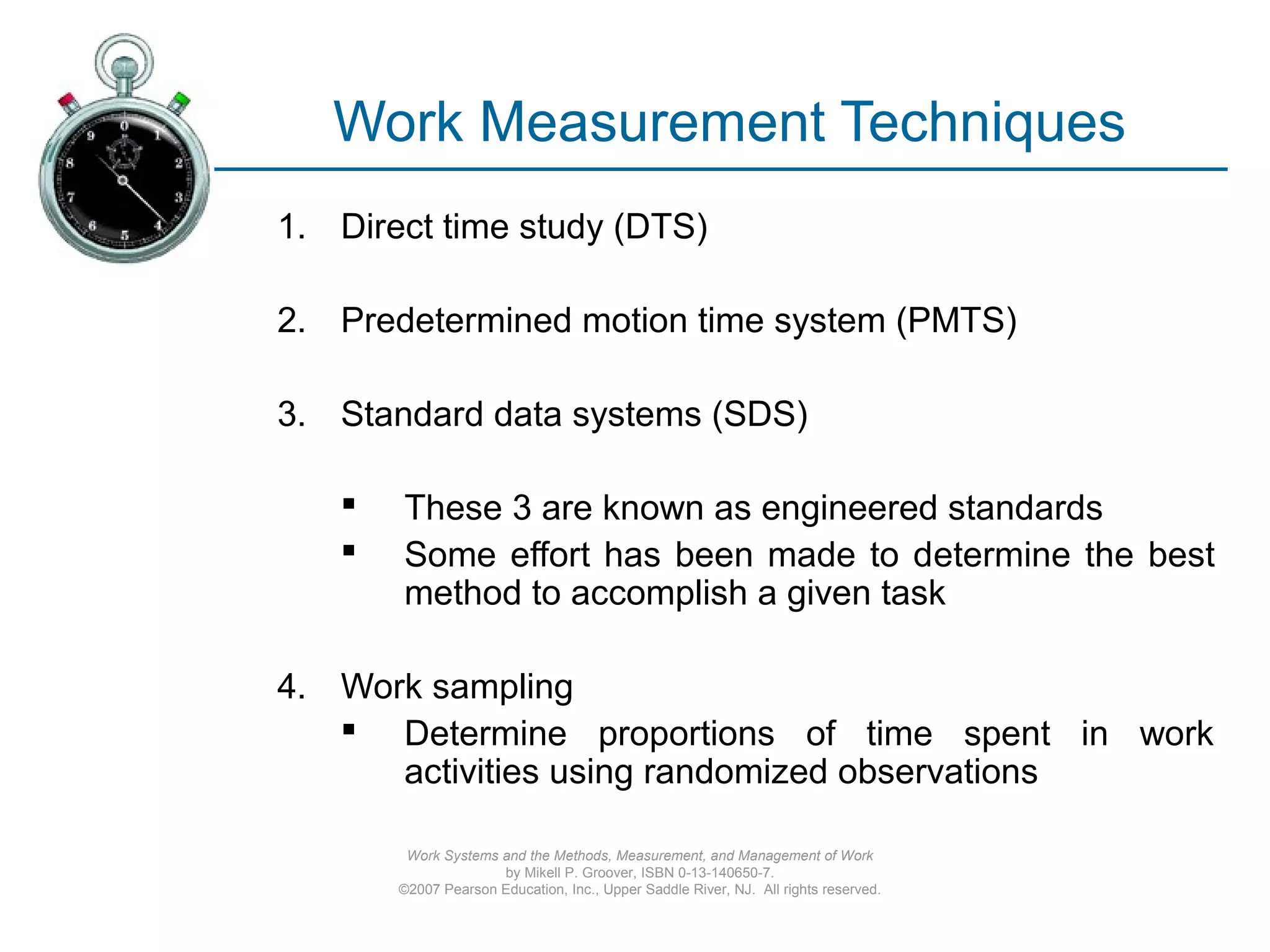 Work Systems and the Methods, Measurement, and Management of Work
by Mikell P. Groover, ISBN 0-13-140650-7.
©2007 Pearson Education, Inc., Upper Saddle River, NJ. All rights reserved.
Work Measurement Techniques
1. Direct time study (DTS)
2. Predetermined motion time system (PMTS)
3. Standard data systems (SDS)
 These 3 are known as engineered standards
 Some effort has been made to determine the best
method to accomplish a given task
4. Work sampling
 Determine proportions of time spent in work
activities using randomized observations
 