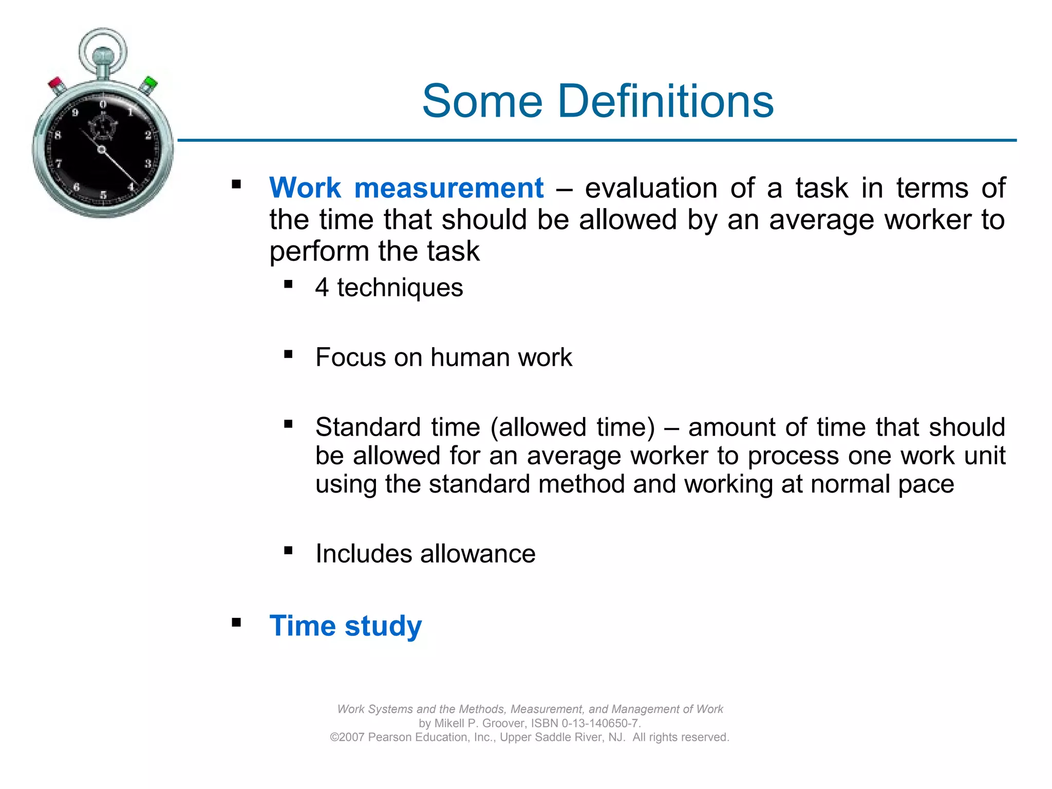 Work Systems and the Methods, Measurement, and Management of Work
by Mikell P. Groover, ISBN 0-13-140650-7.
©2007 Pearson Education, Inc., Upper Saddle River, NJ. All rights reserved.
Some Definitions
 Work measurement – evaluation of a task in terms of
the time that should be allowed by an average worker to
perform the task
 4 techniques
 Focus on human work
 Standard time (allowed time) – amount of time that should
be allowed for an average worker to process one work unit
using the standard method and working at normal pace
 Includes allowance
 Time study
 