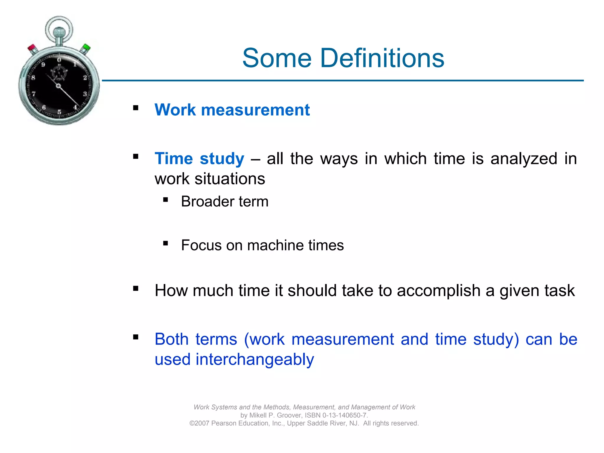 Work Systems and the Methods, Measurement, and Management of Work
by Mikell P. Groover, ISBN 0-13-140650-7.
©2007 Pearson Education, Inc., Upper Saddle River, NJ. All rights reserved.
Some Definitions
 Work measurement
 Time study – all the ways in which time is analyzed in
work situations
 Broader term
 Focus on machine times
 How much time it should take to accomplish a given task
 Both terms (work measurement and time study) can be
used interchangeably
 