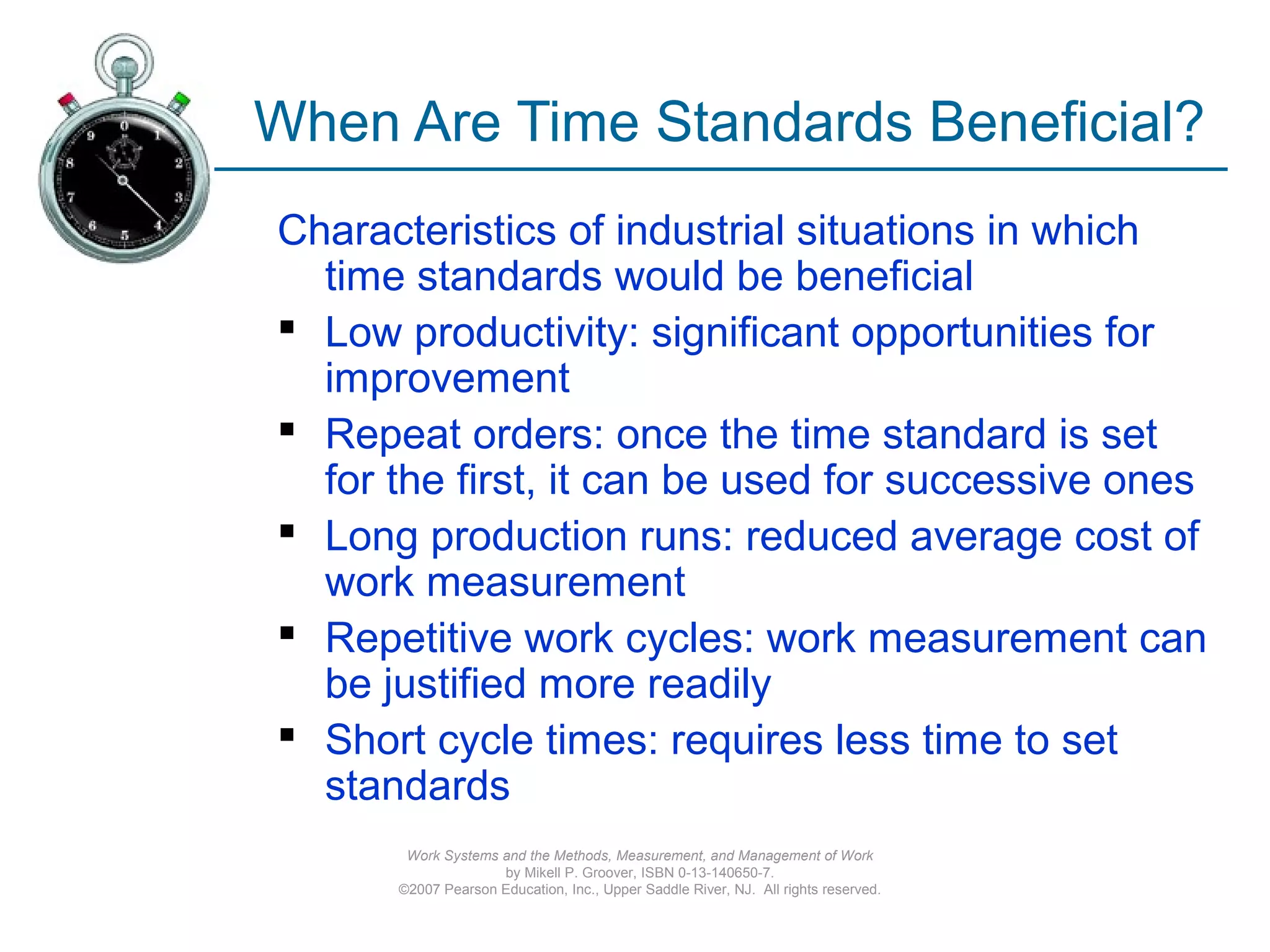 Work Systems and the Methods, Measurement, and Management of Work
by Mikell P. Groover, ISBN 0-13-140650-7.
©2007 Pearson Education, Inc., Upper Saddle River, NJ. All rights reserved.
When Are Time Standards Beneficial?
Characteristics of industrial situations in which
time standards would be beneficial
 Low productivity: significant opportunities for
improvement
 Repeat orders: once the time standard is set
for the first, it can be used for successive ones
 Long production runs: reduced average cost of
work measurement
 Repetitive work cycles: work measurement can
be justified more readily
 Short cycle times: requires less time to set
standards
 