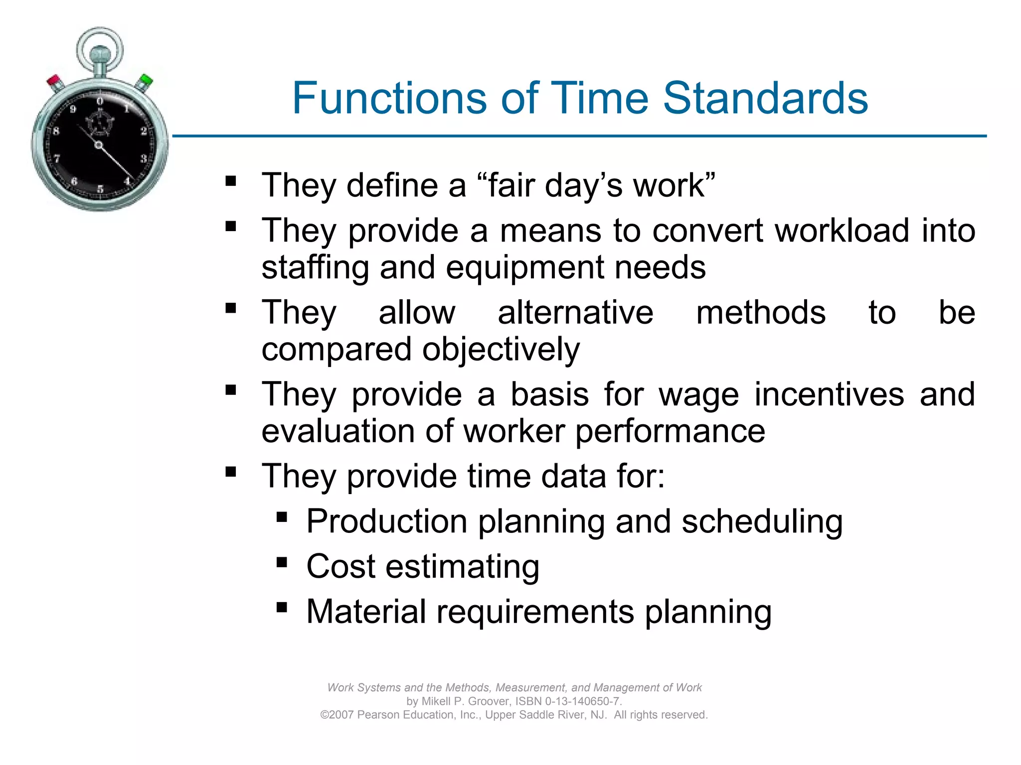 Work Systems and the Methods, Measurement, and Management of Work
by Mikell P. Groover, ISBN 0-13-140650-7.
©2007 Pearson Education, Inc., Upper Saddle River, NJ. All rights reserved.
Functions of Time Standards
 They define a “fair day’s work”
 They provide a means to convert workload into
staffing and equipment needs
 They allow alternative methods to be
compared objectively
 They provide a basis for wage incentives and
evaluation of worker performance
 They provide time data for:
 Production planning and scheduling
 Cost estimating
 Material requirements planning
 