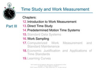 Work Systems and the Methods, Measurement, and Management of Work
by Mikell P. Groover, ISBN 0-13-140650-7.
©2007 Pearson Education, Inc., Upper Saddle River, NJ. All rights reserved.
Time Study and Work Measurement
Chapters:
12.Introduction to Work Measurement
13.Direct Time Study
14.Predetermined Motion Time Systems
15.Standard Data Systems
16.Work Sampling
17.Computerized Work Measurement and
Standard Maintenance
18.Economic Justification and Applications of
Time Standards
19.Learning Curves
Part III
 