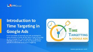 Introduction to
Time Targeting in
Google Ads
It isn’t possible to have all your ads receiving the
same amount of clicks all the time. If you’re running
an ad campaign for a local business, it’s likely the
majority of your traffic comes during peak times
specific to the time-zone you’re targeting.
www.ppcexpo.com
 