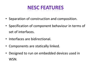 Separation of construction and composition. Specification of component behaviour in terms of set of interfaces. Interfaces are bidirectional. Components are statically linked. Designed to run on embedded devices used in WSN .  