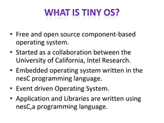 Free and open source component-based operating system. Started as a collaboration between the University of California, Intel Research. Embedded operating system written in the nesC programming language. Event driven Operating System. Application and Libraries are written using nesC,a programming language. 