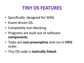 Specifically  designed for WSN. Event-driven OS. Completely non-blocking. Programs are built out of software  components . Tasks are  non-preemptive  and run in  FIFO  order.  Tiny OS code is  statically linked. 