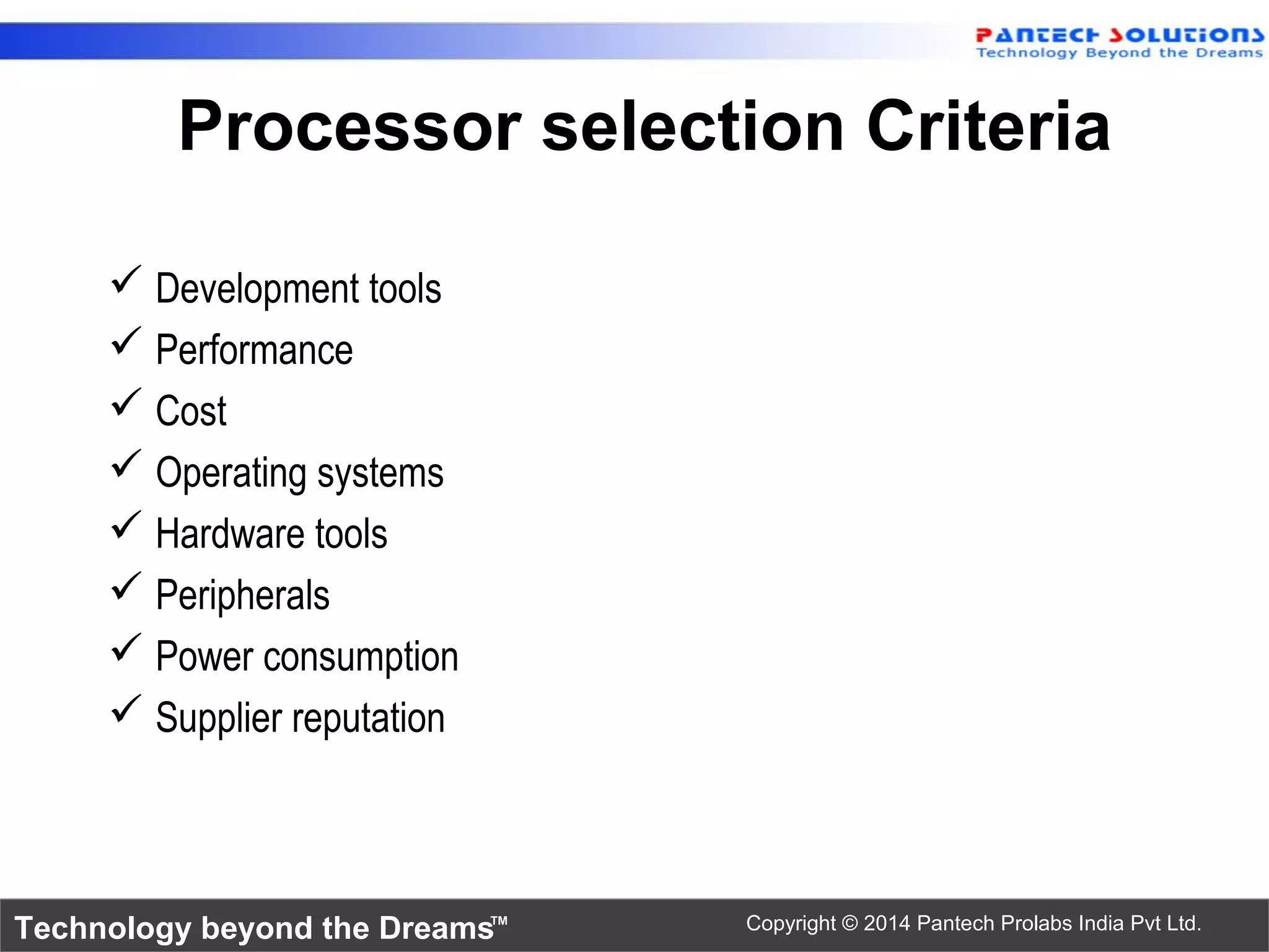 Technology beyond the Dreams™ Copyright © 2014 Pantech Prolabs India Pvt Ltd.
Processor selection Criteria
 Development tools
 Performance
 Cost
 Operating systems
 Hardware tools
 Peripherals
 Power consumption
 Supplier reputation
 