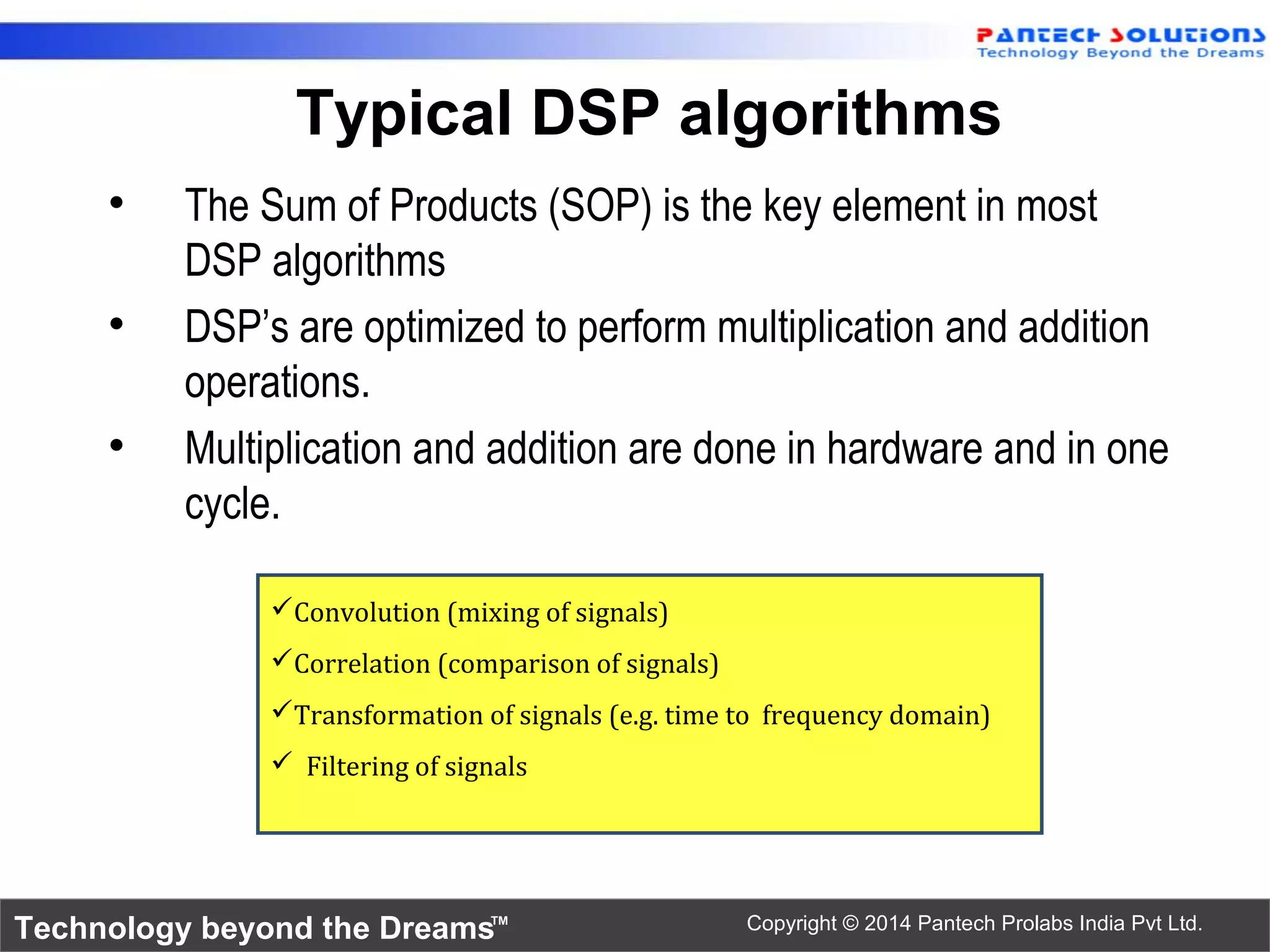 Technology beyond the Dreams™ Copyright © 2014 Pantech Prolabs India Pvt Ltd.
Typical DSP algorithms
• The Sum of Products (SOP) is the key element in most
DSP algorithms
• DSP’s are optimized to perform multiplication and addition
operations.
• Multiplication and addition are done in hardware and in one
cycle.
Convolution (mixing of signals)
Correlation (comparison of signals)
Transformation of signals (e.g. time to frequency domain)
 Filtering of signals
 