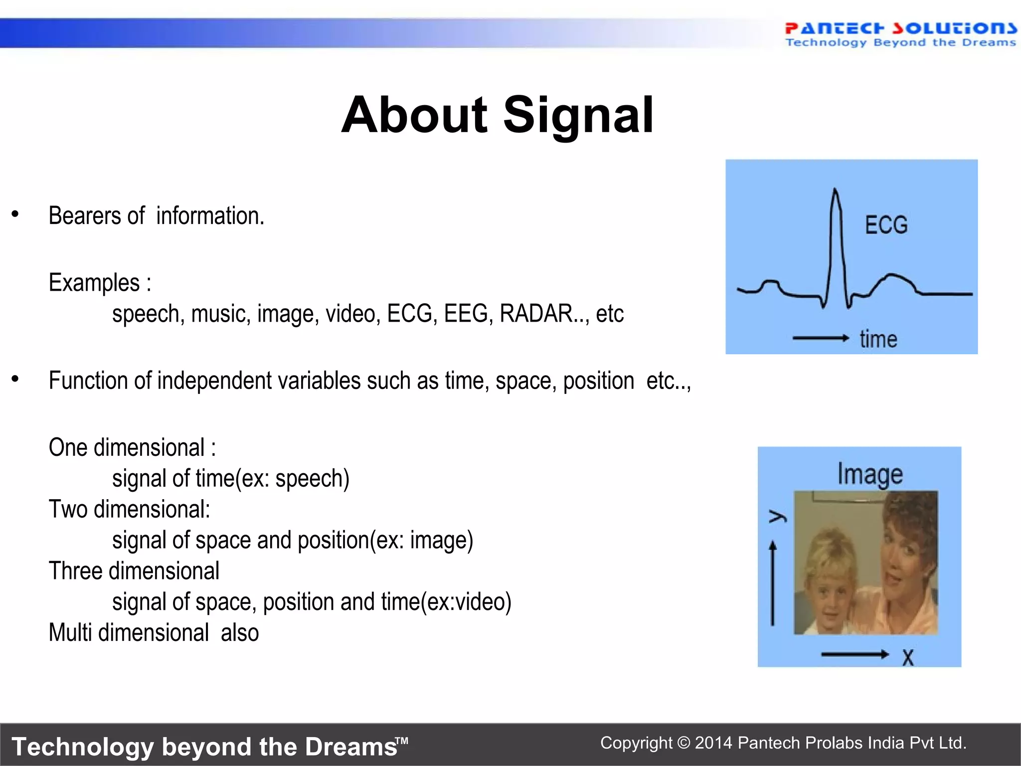 Technology beyond the Dreams™ Copyright © 2014 Pantech Prolabs India Pvt Ltd.
About Signal
• Bearers of information.
Examples :
speech, music, image, video, ECG, EEG, RADAR.., etc
• Function of independent variables such as time, space, position etc..,
One dimensional :
signal of time(ex: speech)
Two dimensional:
signal of space and position(ex: image)
Three dimensional
signal of space, position and time(ex:video)
Multi dimensional also
 