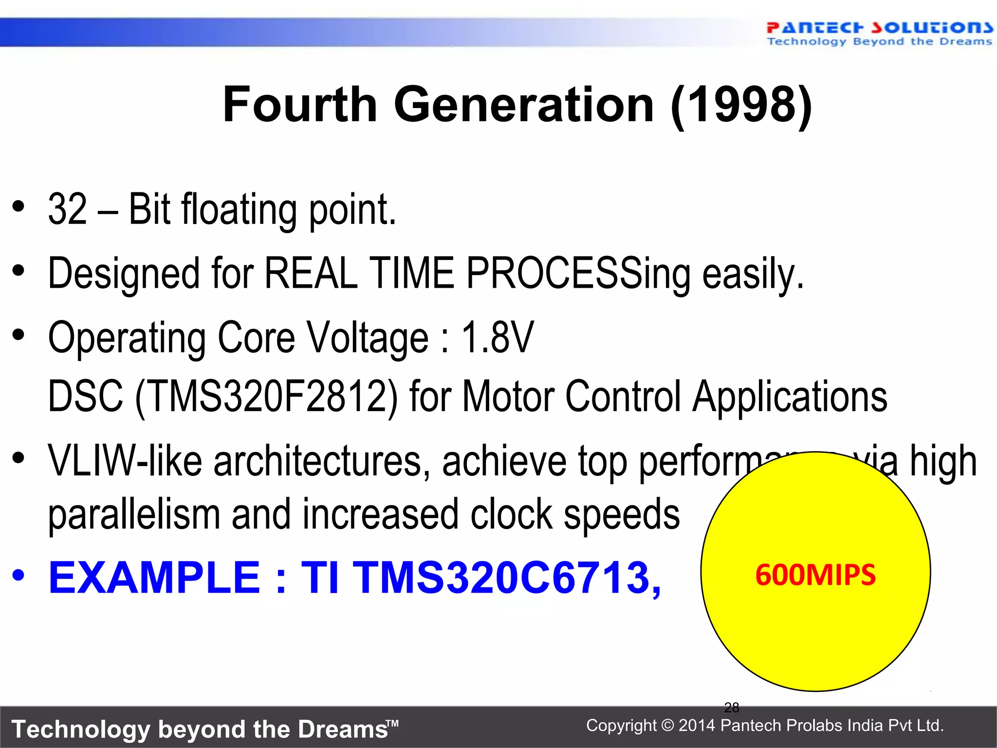 Technology beyond the Dreams™ Copyright © 2014 Pantech Prolabs India Pvt Ltd.
Fourth Generation (1998)
• 32 – Bit floating point.
• Designed for REAL TIME PROCESSing easily.
• Operating Core Voltage : 1.8V
DSC (TMS320F2812) for Motor Control Applications
• VLIW-like architectures, achieve top performance via high
parallelism and increased clock speeds
• EXAMPLE : TI TMS320C6713,
28
600MIPS
 