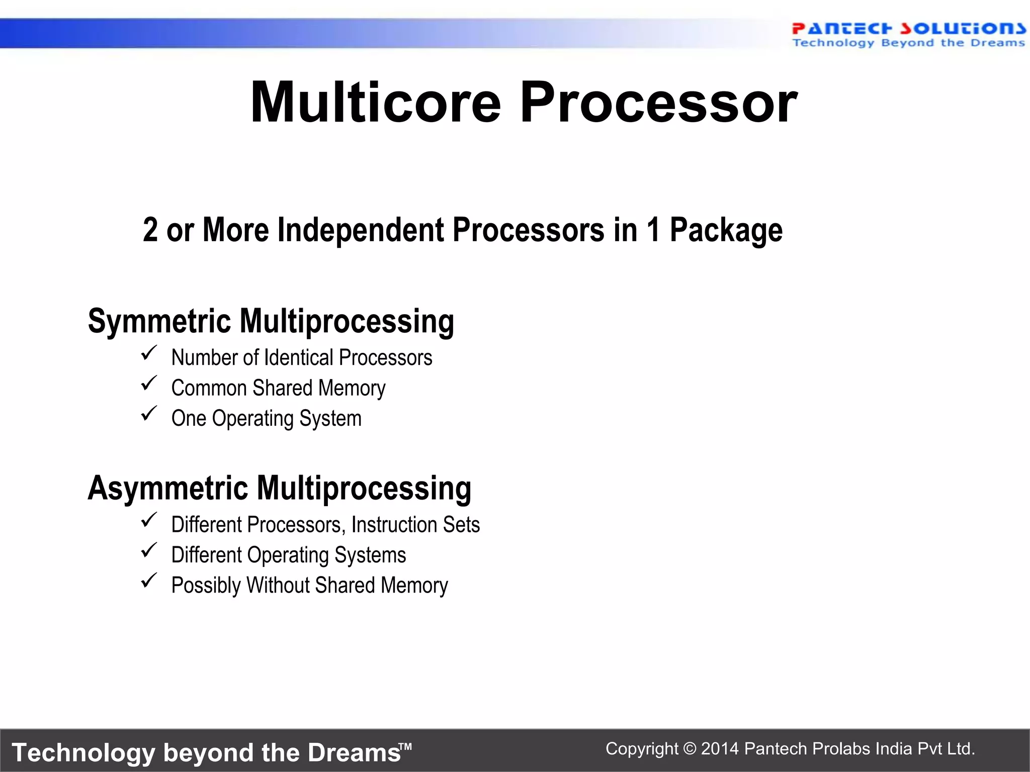 Technology beyond the Dreams™ Copyright © 2014 Pantech Prolabs India Pvt Ltd.
2 or More Independent Processors in 1 Package
Symmetric Multiprocessing
 Number of Identical Processors
 Common Shared Memory
 One Operating System
Asymmetric Multiprocessing
 Different Processors, Instruction Sets
 Different Operating Systems
 Possibly Without Shared Memory
Multicore Processor
 