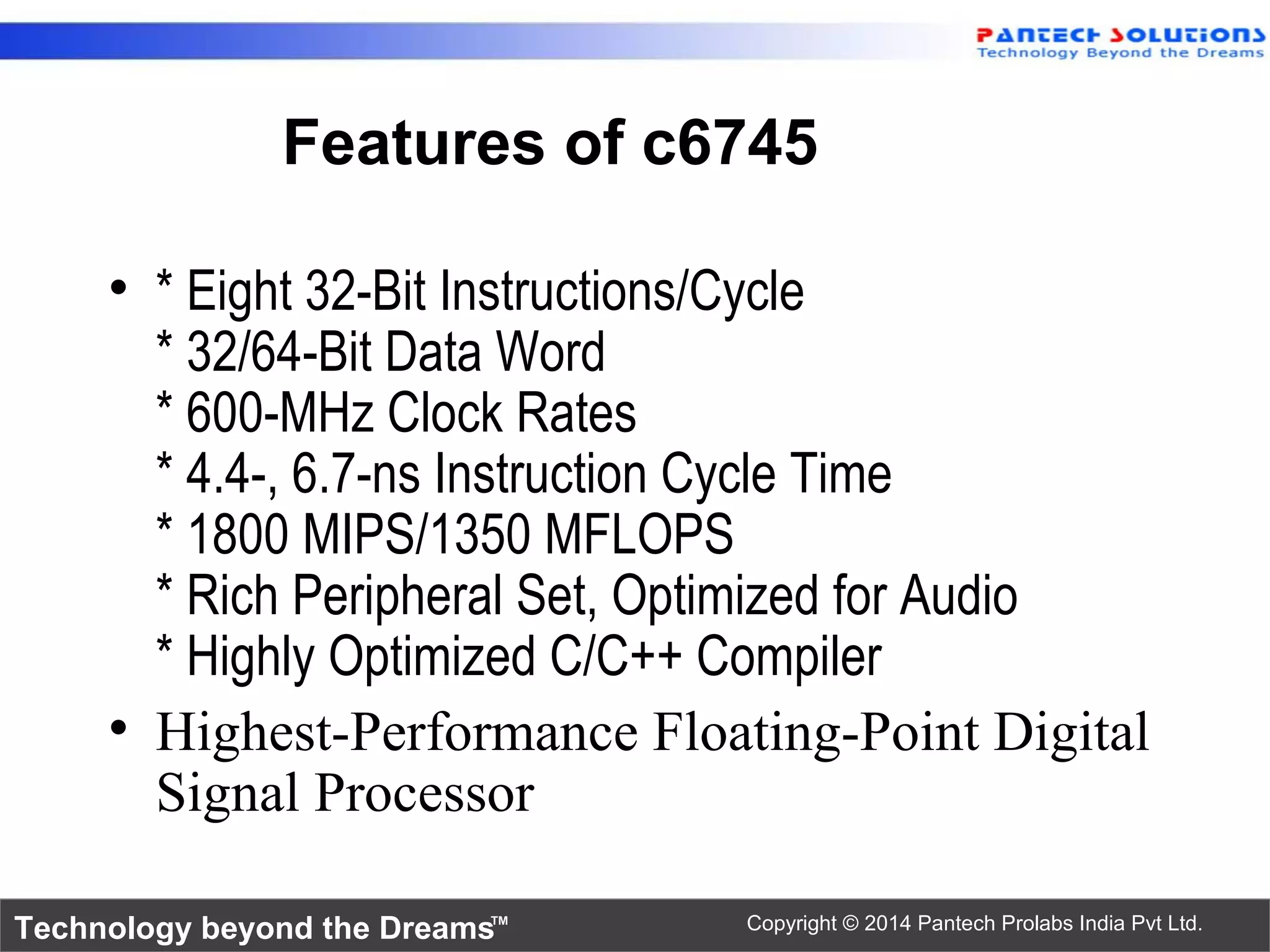 Technology beyond the Dreams™ Copyright © 2014 Pantech Prolabs India Pvt Ltd.
Features of c6745
• * Eight 32-Bit Instructions/Cycle
* 32/64-Bit Data Word
* 600-MHz Clock Rates
* 4.4-, 6.7-ns Instruction Cycle Time
* 1800 MIPS/1350 MFLOPS
* Rich Peripheral Set, Optimized for Audio
* Highly Optimized C/C++ Compiler
• Highest-Performance Floating-Point Digital
Signal Processor
 