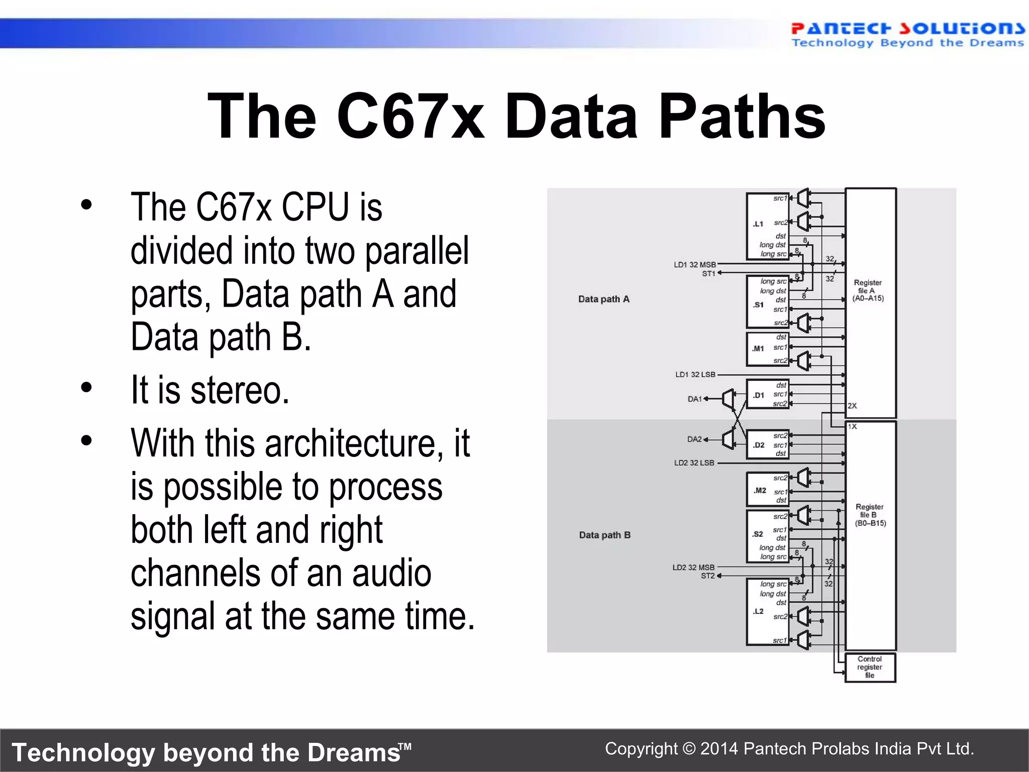 Technology beyond the Dreams™ Copyright © 2014 Pantech Prolabs India Pvt Ltd.
The C67x Data Paths
• The C67x CPU is
divided into two parallel
parts, Data path A and
Data path B.
• It is stereo.
• With this architecture, it
is possible to process
both left and right
channels of an audio
signal at the same time.
 