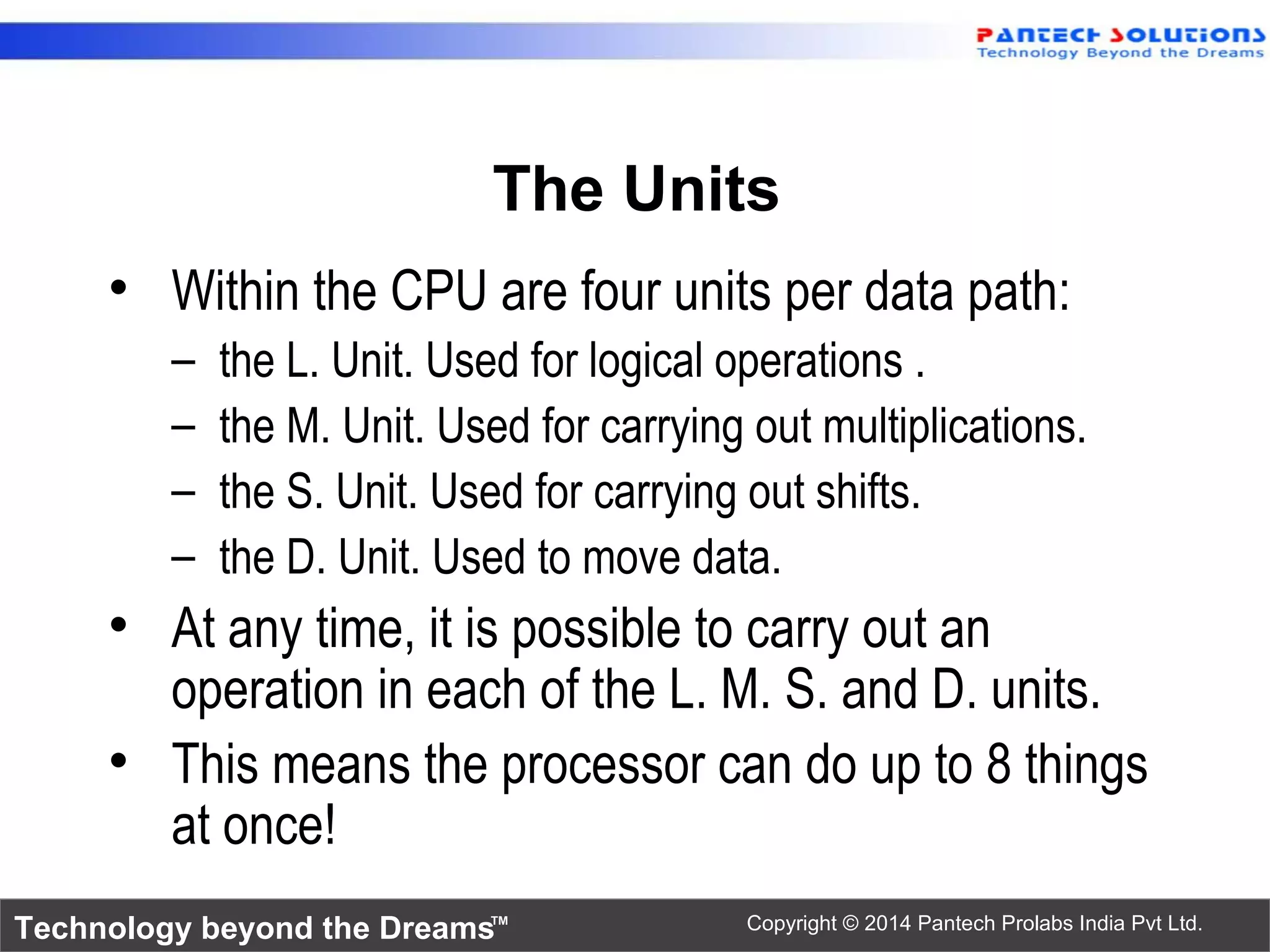 Technology beyond the Dreams™ Copyright © 2014 Pantech Prolabs India Pvt Ltd.
The Units
• Within the CPU are four units per data path:
– the L. Unit. Used for logical operations .
– the M. Unit. Used for carrying out multiplications.
– the S. Unit. Used for carrying out shifts.
– the D. Unit. Used to move data.
• At any time, it is possible to carry out an
operation in each of the L. M. S. and D. units.
• This means the processor can do up to 8 things
at once!
 