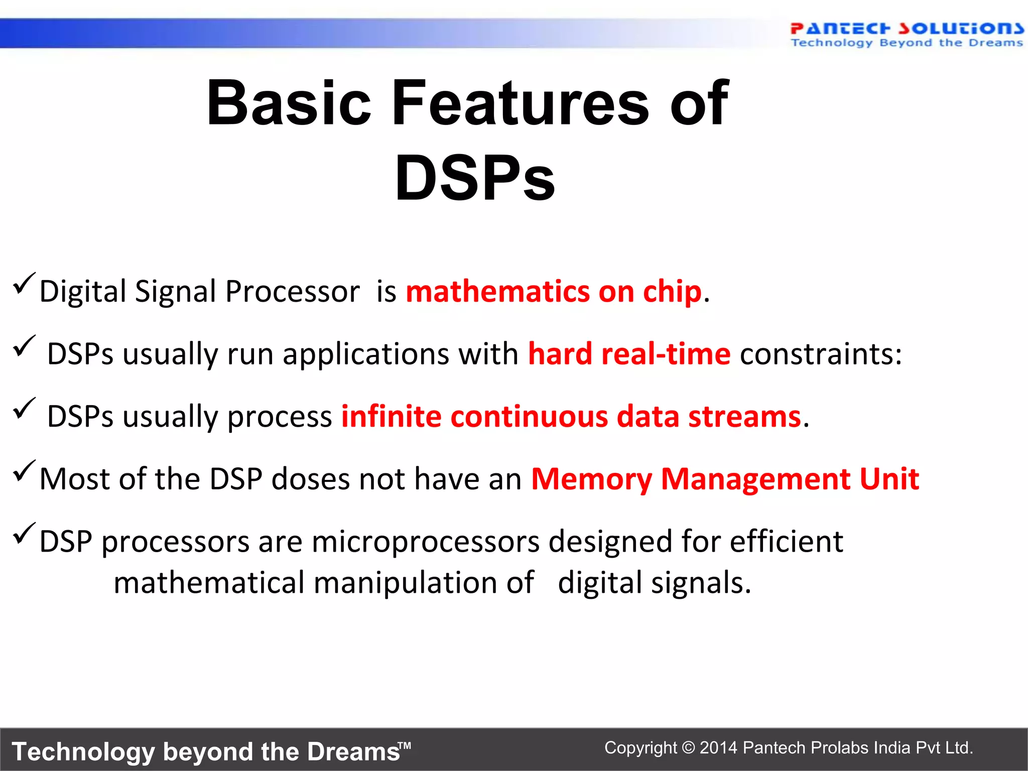Technology beyond the Dreams™ Copyright © 2014 Pantech Prolabs India Pvt Ltd.
Digital Signal Processor is mathematics on chip.
 DSPs usually run applications with hard real-time constraints:
 DSPs usually process infinite continuous data streams.
Most of the DSP doses not have an Memory Management Unit
DSP processors are microprocessors designed for efficient
mathematical manipulation of digital signals.
Basic Features of
DSPs
 