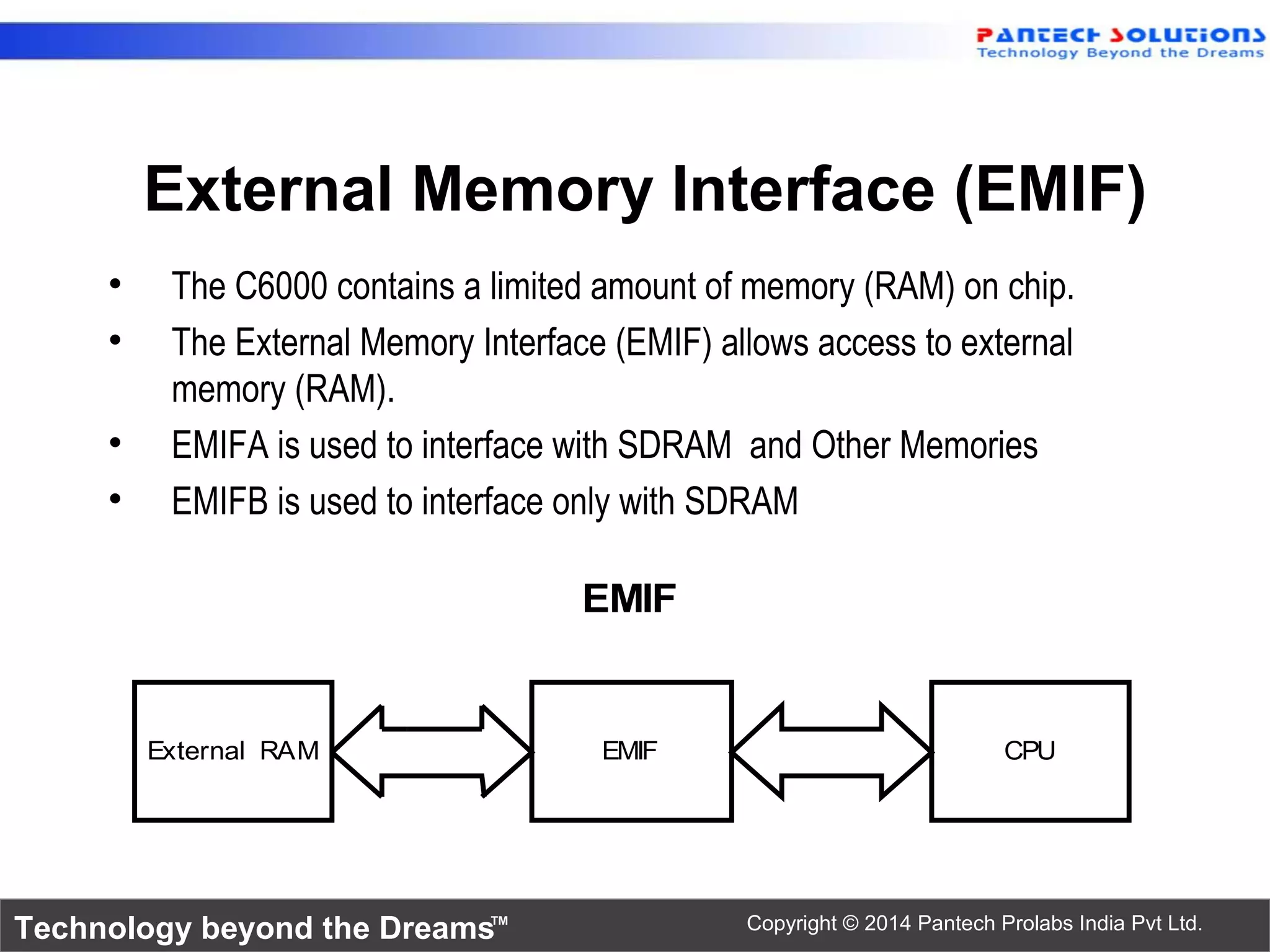 Technology beyond the Dreams™ Copyright © 2014 Pantech Prolabs India Pvt Ltd.
External Memory Interface (EMIF)
• The C6000 contains a limited amount of memory (RAM) on chip.
• The External Memory Interface (EMIF) allows access to external
memory (RAM).
• EMIFA is used to interface with SDRAM and Other Memories
• EMIFB is used to interface only with SDRAM
External RAM EMIF CPU
EMIF
 