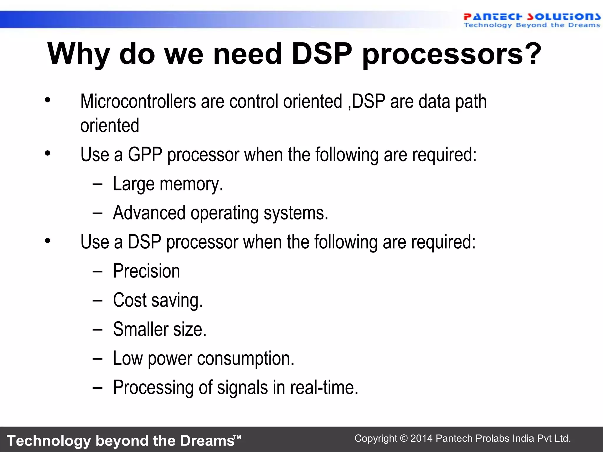 Technology beyond the Dreams™ Copyright © 2014 Pantech Prolabs India Pvt Ltd.
• Microcontrollers are control oriented ,DSP are data path
oriented
• Use a GPP processor when the following are required:
– Large memory.
– Advanced operating systems.
• Use a DSP processor when the following are required:
– Precision
– Cost saving.
– Smaller size.
– Low power consumption.
– Processing of signals in real-time.
Why do we need DSP processors?
 