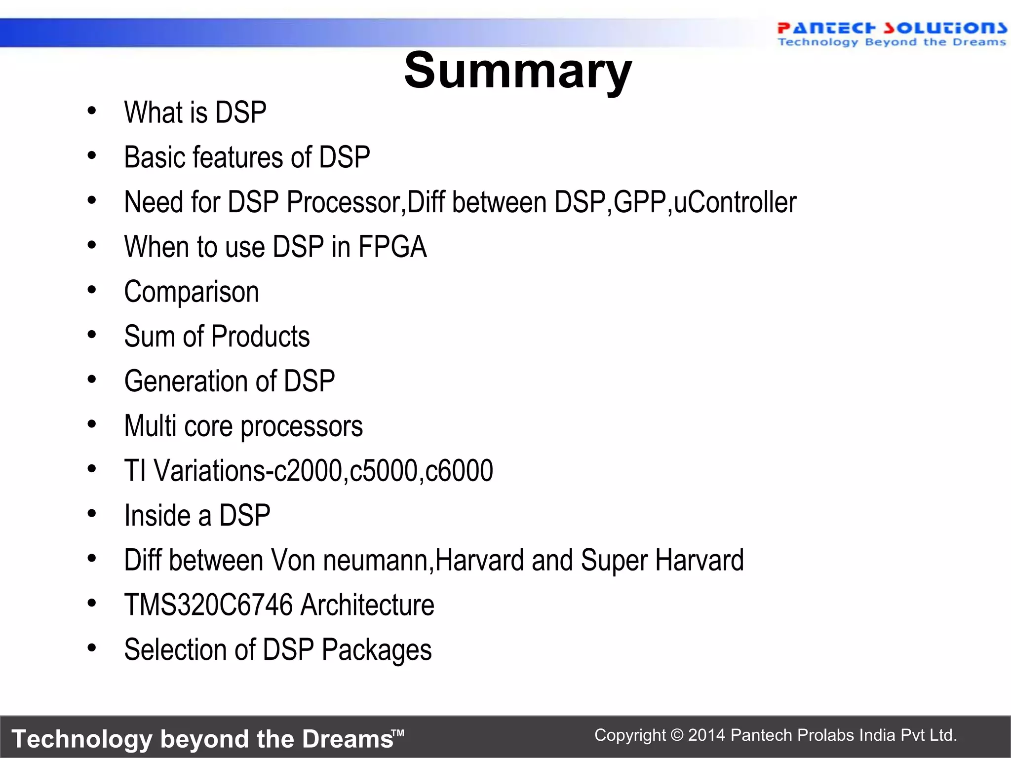 Technology beyond the Dreams™ Copyright © 2014 Pantech Prolabs India Pvt Ltd.
Summary
• What is DSP
• Basic features of DSP
• Need for DSP Processor,Diff between DSP,GPP,uController
• When to use DSP in FPGA
• Comparison
• Sum of Products
• Generation of DSP
• Multi core processors
• TI Variations-c2000,c5000,c6000
• Inside a DSP
• Diff between Von neumann,Harvard and Super Harvard
• TMS320C6746 Architecture
• Selection of DSP Packages
 
