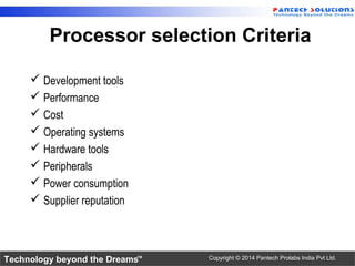 Technology beyond the Dreams™ Copyright © 2014 Pantech Prolabs India Pvt Ltd.
Processor selection Criteria
 Development tools
 Performance
 Cost
 Operating systems
 Hardware tools
 Peripherals
 Power consumption
 Supplier reputation
 