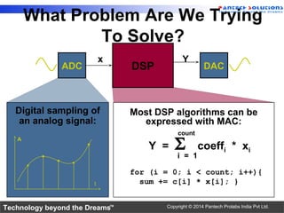 Technology beyond the Dreams™ Copyright © 2014 Pantech Prolabs India Pvt Ltd.
What Problem Are We Trying
To Solve?
Digital sampling of
an analog signal:
A
t
Most DSP algorithms can be
expressed with MAC:
count
i = 1
Y = Σ coeffi * xi
for (i = 0; i < count; i++){
sum += c[i] * x[i]; }
DAC
x Y
ADC DSP
 