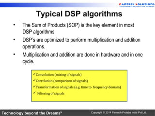 Technology beyond the Dreams™ Copyright © 2014 Pantech Prolabs India Pvt Ltd.
Typical DSP algorithms
• The Sum of Products (SOP) is the key element in most
DSP algorithms
• DSP’s are optimized to perform multiplication and addition
operations.
• Multiplication and addition are done in hardware and in one
cycle.
Convolution (mixing of signals)
Correlation (comparison of signals)
Transformation of signals (e.g. time to frequency domain)
 Filtering of signals
 