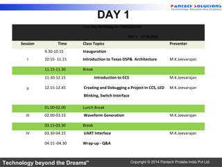 Technology beyond the Dreams™ Copyright © 2014 Pantech Prolabs India Pvt Ltd.
DAY 1
Two Day Workshop on TMS320C6745
DAY 1 - 27.04.2015
Session Time Class Topics Presenter
9.30-10.15 Inauguration
I 10.15- 11.15 Introduction to Texas DSP& Architecture M.K.Jeevarajan
11.15-11.30 Break
II
11.30-12.15 Introduction to CCS M.K.Jeevarajan
12.15-12.45 Creating and Debugging a Project In CCS, LED
Blinking, Switch Interface
M.K.Jeevarajan
01.00-02.00 Lunch Break
III 02.00-03.15 Waveform Generation M.K.Jeevarajan
03.15-03.30 Break
IV 03.30-04.15 UART Interface M.K.Jeevarajan
04.15 -04.30 Wrap-up - Q&A
 
