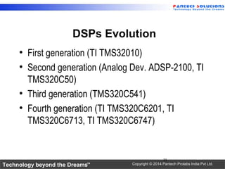 Technology beyond the Dreams™ Copyright © 2014 Pantech Prolabs India Pvt Ltd.
DSPs Evolution
• First generation (TI TMS32010)
• Second generation (Analog Dev. ADSP-2100, TI
TMS320C50)
• Third generation (TMS320C541)
• Fourth generation (TI TMS320C6201, TI
TMS320C6713, TI TMS320C6747)
23
 