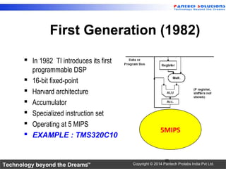 Technology beyond the Dreams™ Copyright © 2014 Pantech Prolabs India Pvt Ltd.
First Generation (1982)
 In 1982 TI introduces its first
programmable DSP
 16-bit fixed-point
 Harvard architecture
 Accumulator
 Specialized instruction set
 Operating at 5 MIPS
 EXAMPLE : TMS320C10
25
5MIPS
 
