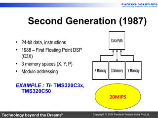Technology beyond the Dreams™ Copyright © 2014 Pantech Prolabs India Pvt Ltd.
Second Generation (1987)
• 24-bit data, instructions
• 1988 – First Floating Point DSP
(C3X)
• 3 memory spaces (X, Y, P)
• Modulo addressing
EXAMPLE : TI- TMS320C3x,
TMS320C50
26
20MIPS
 