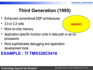 Technology beyond the Dreams™ Copyright © 2014 Pantech Prolabs India Pvt Ltd.
Third Generation (1995)
• Enhanced conventional DSP architectures
• 3.0 or 3.3 volts
• More on-chip memory
• Application-specific function units in data path or as co-
processors
• More sophisticated debugging and application
development tools
EXAMPLE : TI TMS320C5416
27
160MIPS
 
